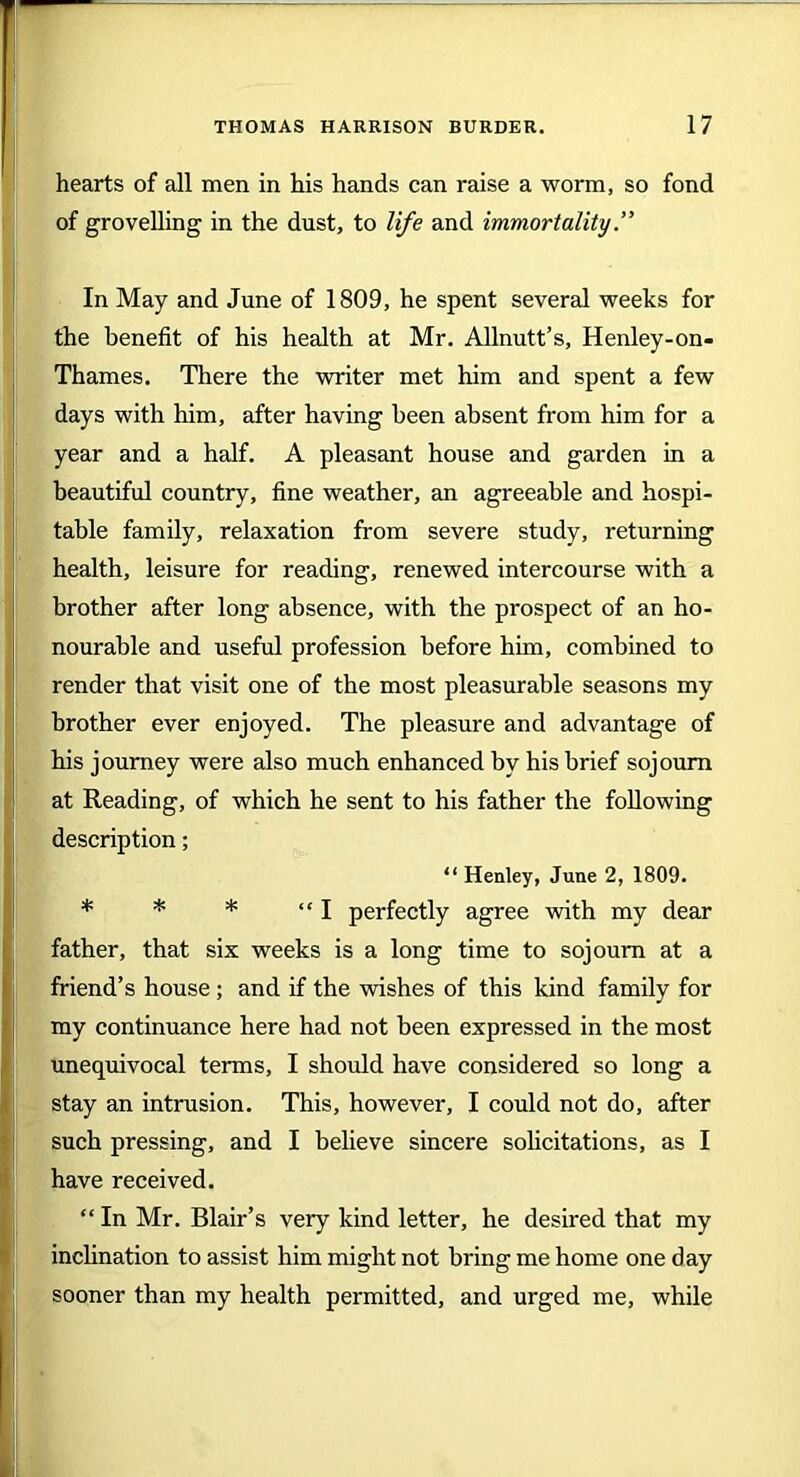 hearts of all men in his hands can raise a worm, so fond of grovelling in the dust, to life and immortality.” In May and June of 1809, he spent several weeks for the benefit of his health at Mr. Allnutt’s, Henley-on- Thames. There the writer met him and spent a few days with him, after having been absent from him for a year and a half. A pleasant house and garden in a beautiful country, fine weather, an agreeable and hospi- table family, relaxation from severe study, returning health, leisure for reading, renewed intercourse with a brother after long absence, with the prospect of an ho- nourable and useful profession before him, combined to render that visit one of the most pleasurable seasons my brother ever enjoyed. The pleasure and advantage of his journey were also much enhanced by his brief sojourn at Reading, of which he sent to his father the following description; “ Henley, June 2, 1809. * * * “I perfectly agree with my dear father, that six weeks is a long time to sojourn at a friend’s house ; and if the wishes of this kind family for my continuance here had not been expressed in the most unequivocal terms, I should have considered so long a stay an intrusion. This, however, I could not do, after such pressing, and I believe sincere solicitations, as I have received. “ In Mr. Blair’s very kind letter, he desired that my inclination to assist him might not bring me home one day sooner than my health permitted, and urged me, while