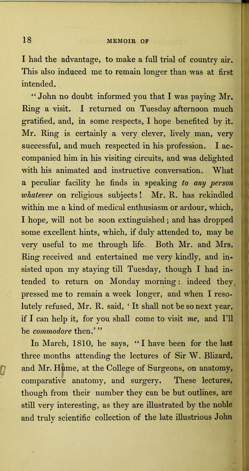 I had the advantage, to make a full trial of country air. This also induced me to remain longer than was at first intended. “John no doubt informed you that I was paying Mr. Ring a visit. I returned on Tuesday afternoon much gratified, and, in some respects, I hope benefited by it. Mr. Ring is certainly a very clever, lively man, very successful, and much respected in his profession. I ac- companied him in his visiting circuits, and was delighted with his animated and instructive conversation. What a peculiar facility he finds in speaking to any person whatever on religious subjects! Mr. R. has rekindled within me a kind of medical enthusiasm or ardour, which, I hope, will not be soon extinguished; and has dropped some excellent hints, which, if duly attended to, may he very useful to me through life. Both Mr. and Mrs. Ring received and entertained me very kindly, and in- sisted upon my staying till Tuesday, though I had in- tended to return on Monday morning: indeed they. pressed me to remain a week longer, and when I reso- lutely refused, Mr. R. said, ‘ It shall not be so next year, if I can help it, for you shall come to visit me, and I’ll he commodore then.’ ” In March, 1810, he says, “I have been for the last three months attending the lectures of Sir W. Blizard, and Mr. Hume, at the College of Surgeons, on anatomy, comparative anatomy, and surgery. These lectures, though from their number they can be but outlines, are still very interesting, as they are illustrated by the noble and truly scientific collection of the late illustrious John