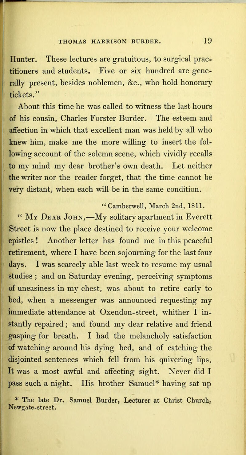 Hunter. These lectures are gratuitous, to surgical prac- titioners and students. Five or six hundred are gene- rally present, besides noblemen, &c., who hold honorary tickets.” About this time he was called to witness the last hours of his cousin, Charles Forster Burder. Tire esteem and affection in which that excellent man was held by all who knew him, make me the more willing to insert the fol- lowing account of the solemn scene, which vividly recalls to my mind my dear brother’s own death. Let neither the writer nor the reader forget, that the time cannot be very distant, when each will be in the same condition. “Camberwell, March 2nd, 1811. “ My Dear John,—My solitary apartment in Everett Street is now the place destined to receive your welcome epistles ! Another letter has found me in this peaceful retirement, where I have been sojourning for the last four days. I was scarcely able last week to resume my usual studies ; and on Saturday evening, perceiving symptoms of uneasiness in my chest, was about to retire early to bed, when a messenger was announced requesting my immediate attendance at Oxendon-street, whither I in- stantly repaired; and found my dear relative and friend gasping for breath. I had the melancholy satisfaction of watching around his dying bed, and of catching the disjointed sentences which fell from his quivering bps. It was a most awful and affecting sight. Never did I pass such a night. His brother Samuel* having sat up * The late Dr. Samuel Burder, Lecturer at Christ Church, Newgate-street.