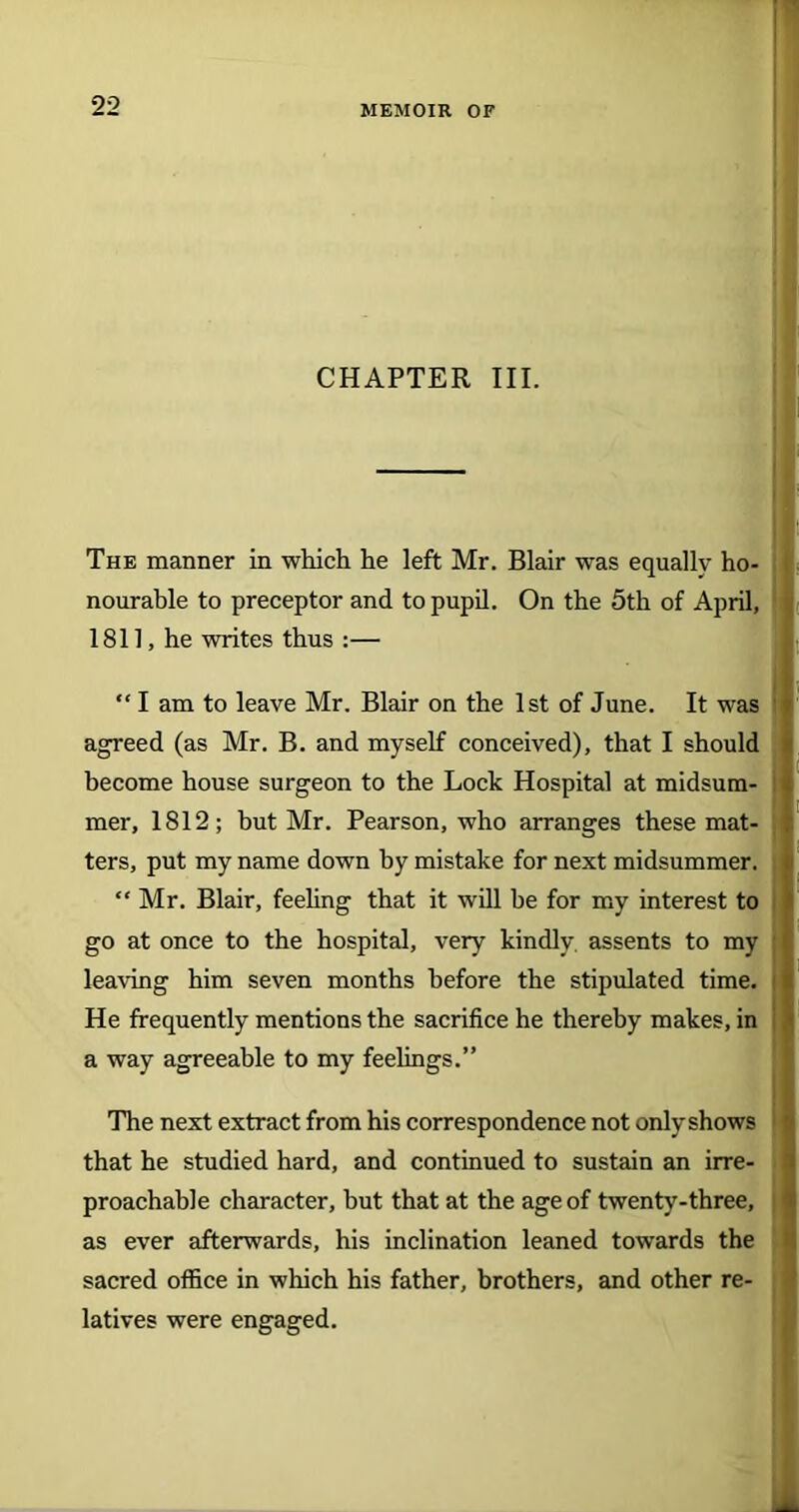 CHAPTER III. The manner in which he left Mr. Blair was equally ho- nourable to preceptor and to pupil. On the 5th of April, 1811, he writes thus :— “ I am to leave Mr. Blair on the 1st of June. It was agreed (as Mr. B. and myself conceived), that I should become house surgeon to the Lock Hospital at midsum- mer, 1812; but Mr. Pearson, who arranges these mat- ters, put my name down by mistake for next midsummer, j “ Mr. Blair, feeling that it will he for my interest to go at once to the hospital, very kindly, assents to my leaving him seven months before the stipulated time. He frequently mentions the sacrifice he thereby makes, in a way agreeable to my feelings.” The next extract from his correspondence not onlyshows that he studied hard, and continued to sustain an irre- proachable character, hut that at the age of twenty-three, as ever afterwards, his inclination leaned towards the sacred office in which his father, brothers, and other re- latives were engaged.