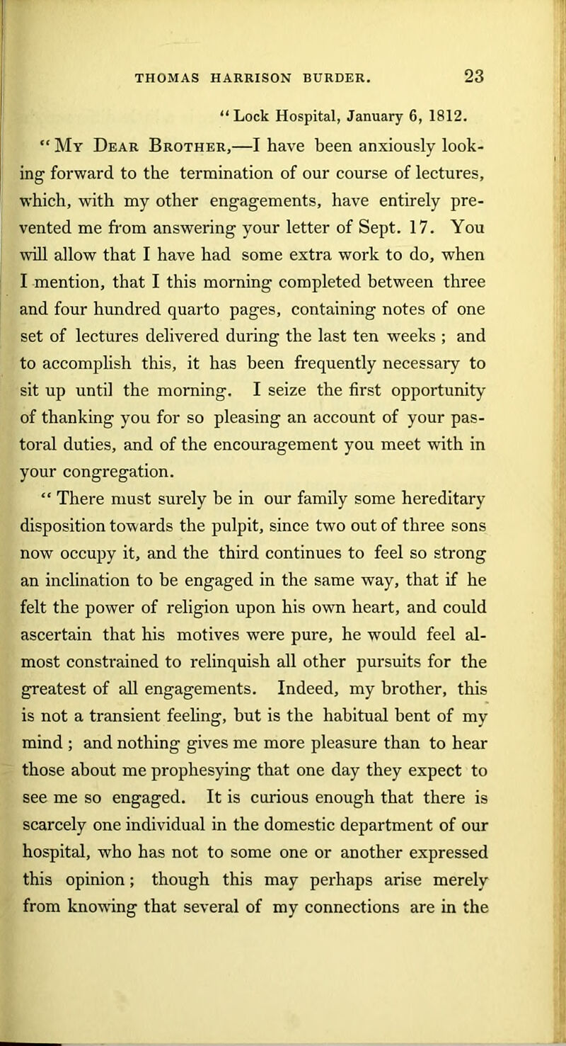 “Lock Hospital, January 6, 1812. “ My Dear Brother,—I have been anxiously look- ing forward to the termination of our course of lectures, which, with my other engagements, have entirely pre- vented me from answering your letter of Sept. 17. You will allow that I have had some extra work to do, when I mention, that I this morning completed between three and four hundred quarto pages, containing notes of one set of lectures delivered during the last ten weeks ; and to accomplish this, it has been frequently necessary to sit up until the morning. I seize the first opportunity of thanking you for so pleasing an account of your pas- toral duties, and of the encouragement you meet with in your congregation. “ There must surely be in our family some hereditary disposition towards the pulpit, since two out of three sons now occupy it, and the third continues to feel so strong an inclination to he engaged in the same way, that if he felt the power of religion upon his own heart, and could ascertain that his motives were pure, he would feel al- most constrained to relinquish all other pursuits for the greatest of all engagements. Indeed, my brother, this is not a transient feeling, hut is the habitual bent of my mind ; and nothing gives me more pleasure than to hear those about me prophesying that one day they expect to see me so engaged. It is curious enough that there is scarcely one individual in the domestic department of our hospital, who has not to some one or another expressed this opinion; though this may perhaps arise merely from knowing that several of my connections are in the