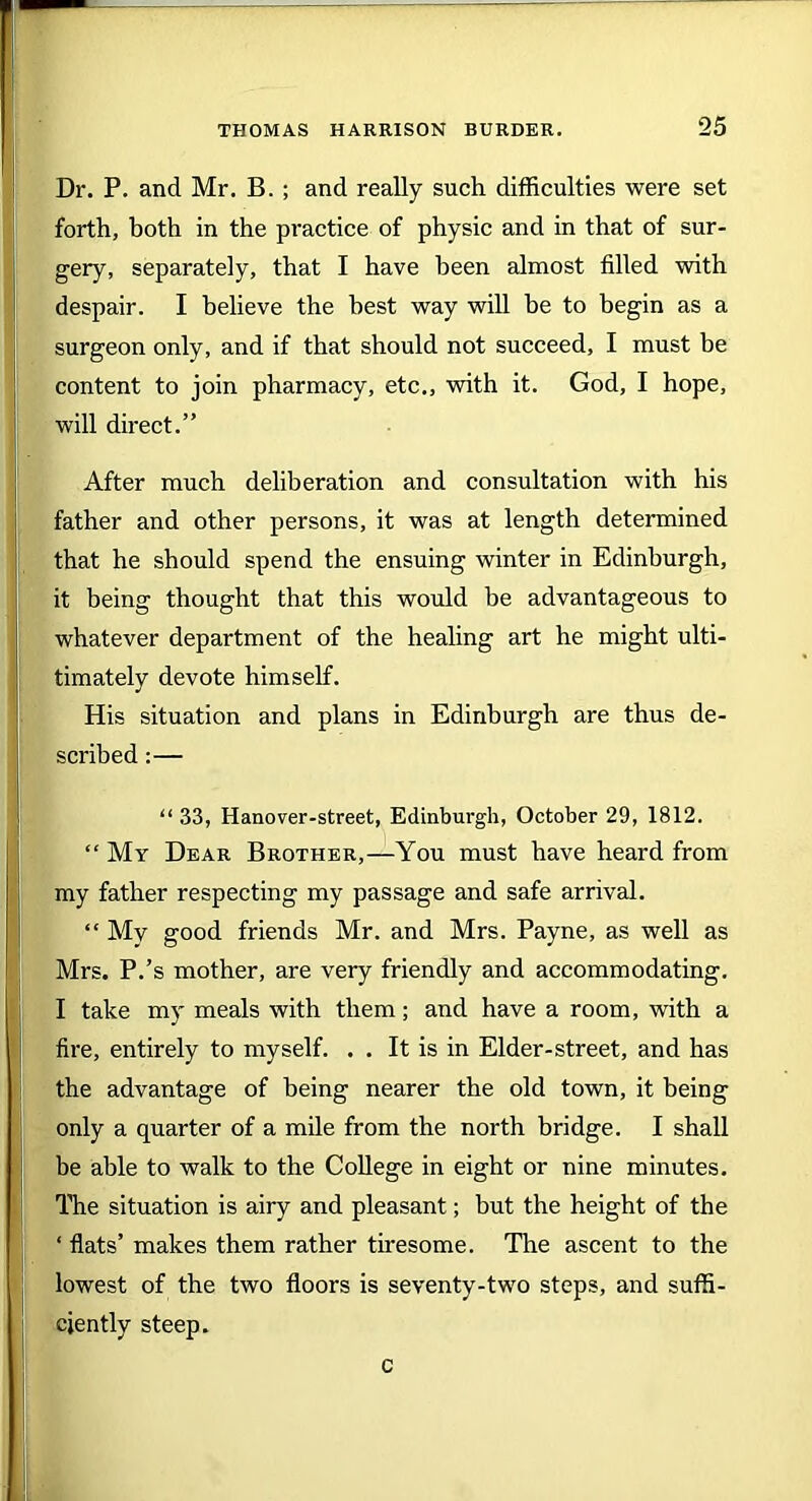 Dr. P. and Mr. B. ; and really such difficulties were set forth, both in the practice of physic and in that of sur- gery, separately, that I have been almost tilled with despair. I believe the best way will he to begin as a surgeon only, and if that should not succeed, I must be content to join pharmacy, etc., with it. God, I hope, will direct.” After much deliberation and consultation with his father and other persons, it was at length determined that he should spend the ensuing winter in Edinburgh, it being thought that this would be advantageous to whatever department of the healing art he might ulti- timately devote himself. His situation and plans in Edinburgh are thus de- scribed :— “ 33, Hanover-street, Edinburgh, October 29, 1812. “ My Dear Brother,—You must have heard from my father respecting my passage and safe arrival. “ Mv good friends Mr. and Mrs. Payne, as well as Mrs. P.’s mother, are very friendly and accommodating. I take my meals with them; and have a room, with a fire, entirely to myself. . . It is in Elder-street, and has the advantage of being nearer the old town, it being only a quarter of a mile from the north bridge. I shall be able to walk to the College in eight or nine minutes. The situation is airy and pleasant; but the height of the ‘ flats’ makes them rather tiresome. The ascent to the lowest of the two floors is seventy-two steps, and suffi- ciently steep. c