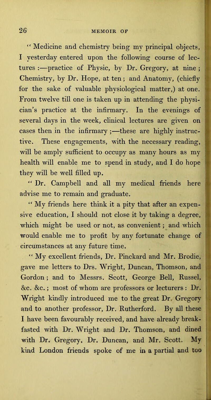 “ Medicine and chemistry being my principal objects, I yesterday entered upon the following course of lec- tures :—practice of Physic, by Dr. Gregory, at nine ; Chemistry, by Dr. Hope, at ten; and Anatomy, (chiefly for the sake of valuable physiological matter,) at one. From twelve till one is taken up in attending the physi- cian’s practice at the infirmary. In the evenings of several days in the week, clinical lectures are given on cases then in the infirmary ;—these are highly instruc- tive. These engagements, with the necessary reading, will be amply sufficient to occupy as many hours as my health will enable me to spend in study, and I do hope they will be well filled up. “ Dr. Campbell and all my medical friends here advise me to remain and graduate. “ My friends here think it a pity that after an expen- sive education, I should not close it by taking a degree, which might be used or not, as convenient; and which would enable me to profit by any fortunate change of circumstances at any future time. “ My excellent friends, Dr. Pinckard and Mr. Brodie, gave me letters to Drs. Wright, Duncan, Thomson, and Gordon; and to Messrs. Scott, George Bell, Russel, &c. &c.; most of whom are professors or lecturers : Dr. Wright kindly introduced me to the great Dr. Gregory and to another professor. Dr. Rutherford. By all these I have been favourably received, and have already break- fasted with Dr. Wright and Dr. Thomson, and dined with Dr. Gregory, Dr. Duncan, and Mr. Scott. My kind London friends spoke of me in a partial and too