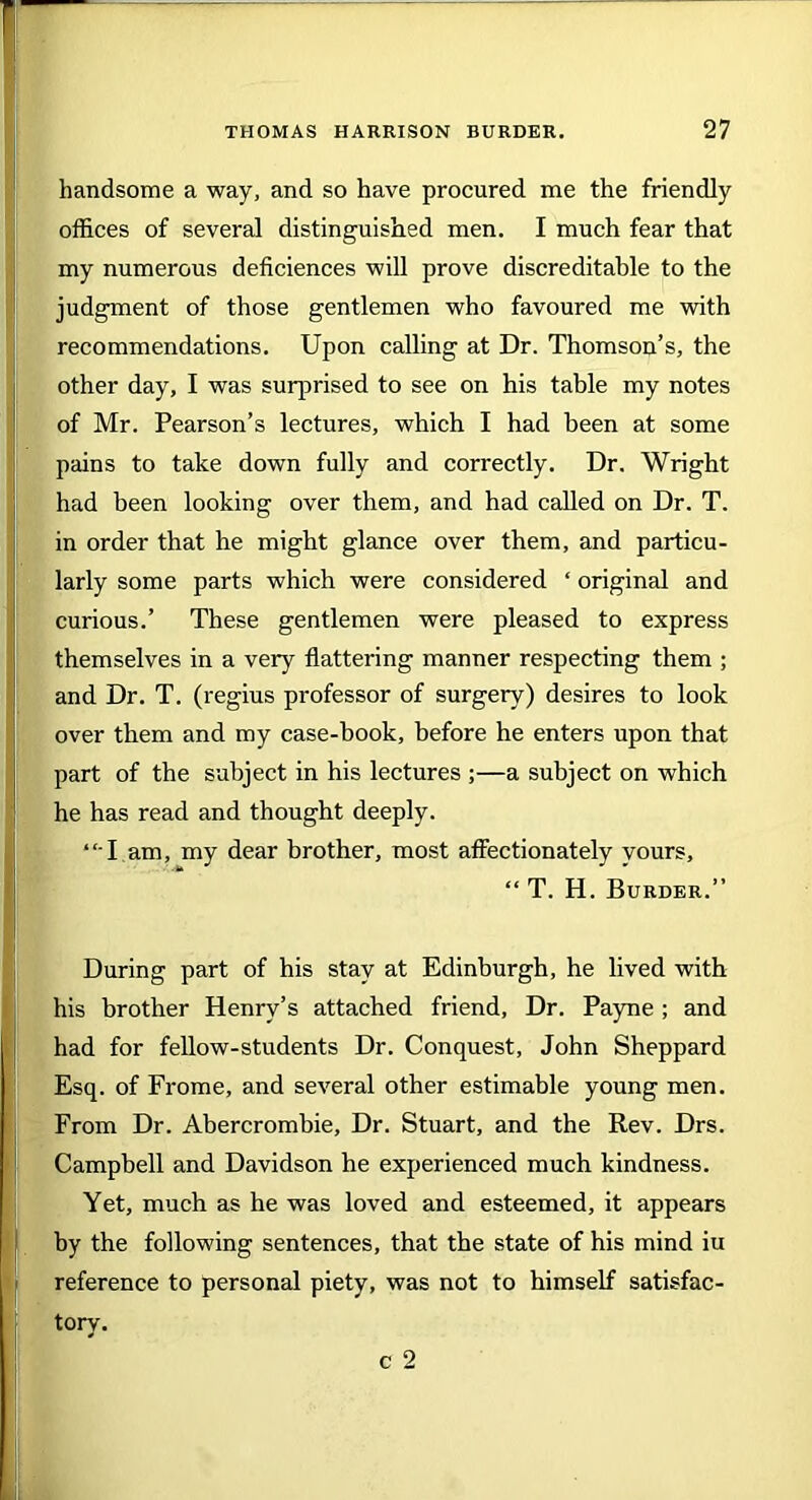 handsome a way, and so have procured me the friendly offices of several distinguished men. I much fear that my numerous deficiences will prove discreditable to the judgment of those gentlemen who favoured me with recommendations. Upon calling at Dr. Thomson’s, the other day, I was surprised to see on his table my notes of Mr. Pearson’s lectures, which I had been at some pains to take down fully and correctly. Dr. Wright had been looking over them, and had called on Dr. T. in order that he might glance over them, and particu- larly some parts which were considered ‘ original and curious.’ These gentlemen were pleased to express themselves in a very flattering manner respecting them ; and Dr. T. (regius professor of surgery) desires to look over them and my case-book, before he enters upon that part of the subject in his lectures ;—a subject on which he has read and thought deeply. “T am, my dear brother, most affectionately yours, “ T. H. Burder.” During part of his stay at Edinburgh, he lived with his brother Henry’s attached friend, Dr. Payne ; and had for fellow-students Dr. Conquest, John Sheppard Esq. of Frome, and several other estimable young men. From Dr. Abercrombie, Dr. Stuart, and the Rev. Drs. Campbell and Davidson he experienced much kindness. Yet, much as he was loved and esteemed, it appears by the following sentences, that the state of his mind iu reference to personal piety, was not to himself satisfac- tory. c 2