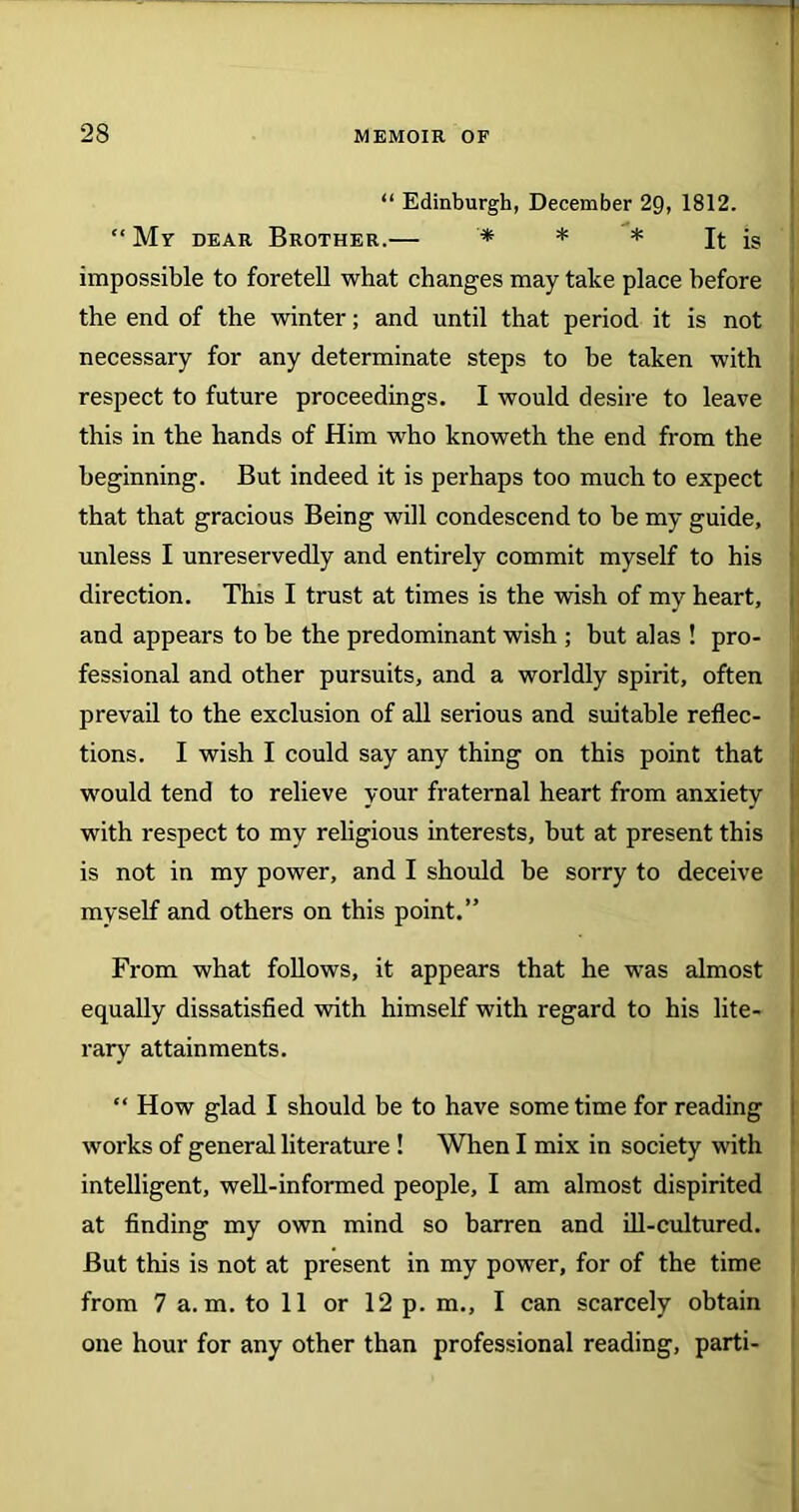“ Edinburgh, December 29, 1812. “Mr dear Brother.— * * * It is impossible to foretell what changes may take place before the end of the winter; and until that period it is not necessary for any determinate steps to be taken with respect to future proceedings. I would desire to leave this in the hands of Him who knoweth the end from the beginning. But indeed it is perhaps too much to expect that that gracious Being will condescend to be my guide, unless I unreservedly and entirely commit myself to his direction. This I trust at times is the wish of my heart, and appears to be the predominant wish ; but alas ! pro- fessional and other pursuits, and a worldly spirit, often prevail to the exclusion of all serious and suitable reflec- tions. I wish I could say any thing on this point that would tend to relieve your fraternal heart from anxiety with respect to my religious interests, but at present this is not in my power, and I should be sorry to deceive myself and others on this point.” From what follows, it appears that he was almost equally dissatisfied with himself with regard to his lite- rary attainments. “ How glad I should be to have sometime for reading works of general literature ! When I mix in society with intelligent, well-informed people, I am almost dispirited at finding my own mind so barren and ill-cultured. But this is not at present in my power, for of the time from 7 a. m. to 11 or 12 p. m., I can scarcely obtain one hour for any other than professional reading, parti-