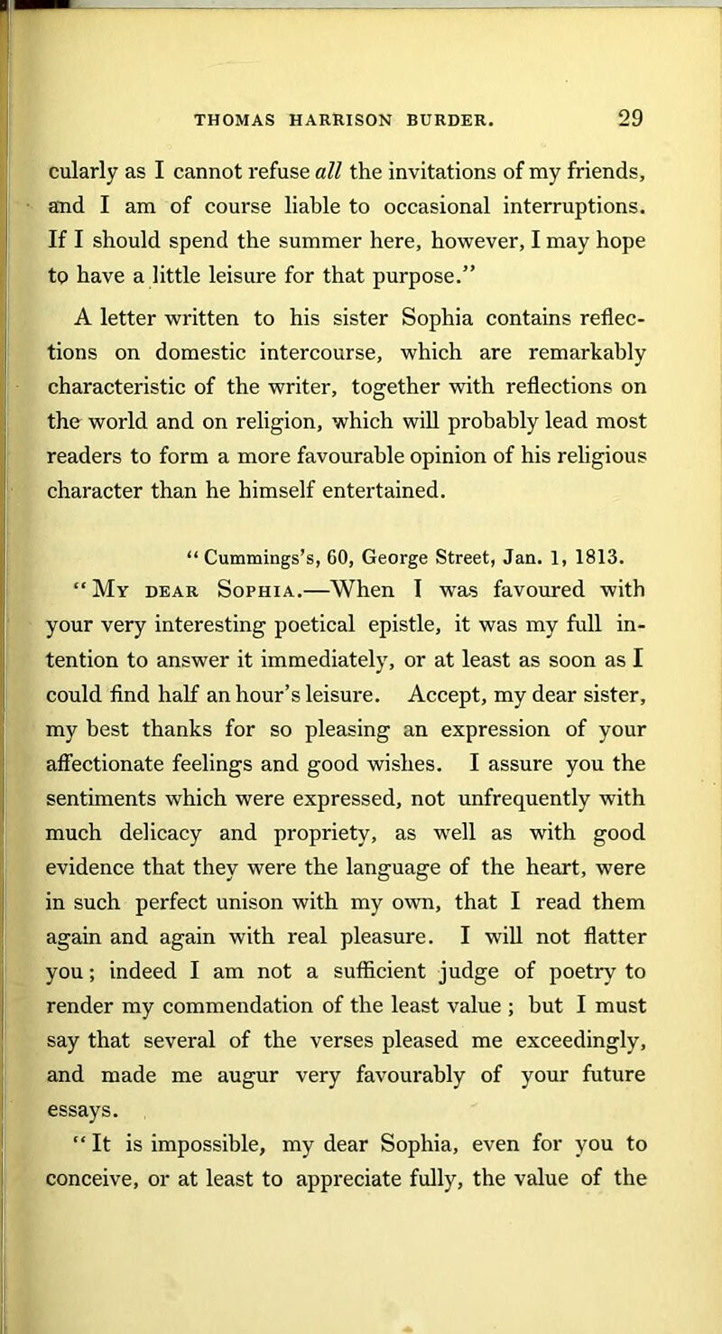 cularly as I cannot refuse all the invitations of my friends, and I am of course liable to occasional interruptions. If I should spend the summer here, however, I may hope to have a little leisure for that purpose.” A letter written to his sister Sophia contains reflec- tions on domestic intercourse, which are remarkably characteristic of the writer, together with reflections on the world and on religion, which will probably lead most readers to form a more favourable opinion of his religious character than he himself entertained. “Cummings’s, 60, George Street, Jan. 1, 1813. “ My dear Sophia.—When I was favoured with your very interesting poetical epistle, it was my full in- tention to answer it immediately, or at least as soon as I could find half an hour’s leisure. Accept, my dear sister, my best thanks for so pleasing an expression of your affectionate feelings and good wishes. I assure you the sentiments which were expressed, not unfrequently with much delicacy and propriety, as well as with good evidence that they were the language of the heart, were in such perfect unison with my own, that I read them again and again with real pleasure. I will not flatter you; indeed I am not a sufficient judge of poetry to render my commendation of the least value ; hut I must say that several of the verses pleased me exceedingly, and made me augur very favourably of your future essays. “ It is impossible, my dear Sophia, even for you to conceive, or at least to appreciate fully, the value of the
