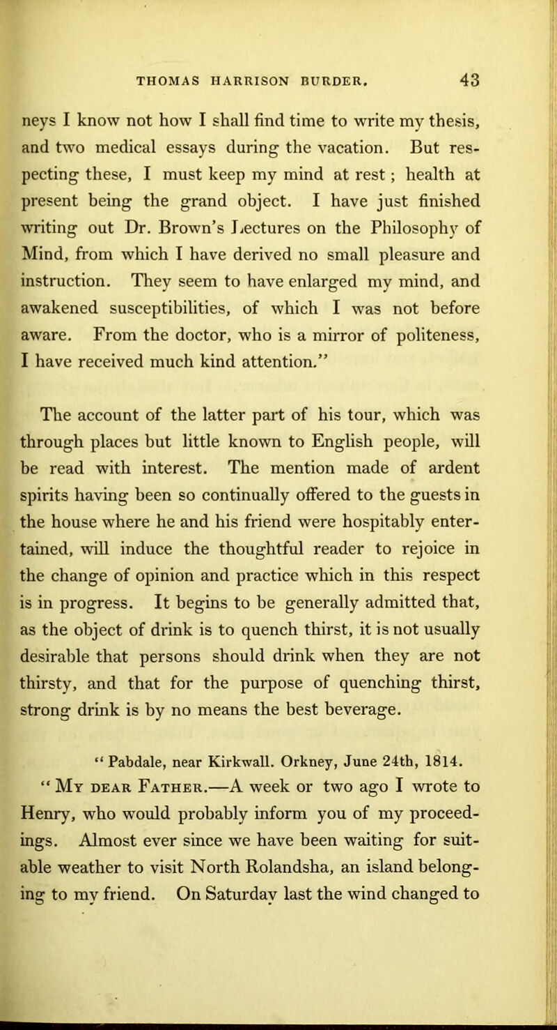 neys I know not how I shall find time to write my thesis, and two medical essays during the vacation. But res- pecting these, I must keep my mind at rest; health at present being the grand object. I have just finished writing out Dr. Brown’s Lectures on the Philosophy of Mind, from which I have derived no small pleasure and instruction. They seem to have enlarged my mind, and awakened susceptibilities, of which I was not before aware. From the doctor, who is a mirror of politeness, I have received much kind attention.” The account of the latter part of his tour, which was through places but little known to English people, will be read with interest. The mention made of ardent spirits having been so continually offered to the guests in the house where he and his friend were hospitably enter- tained, will induce the thoughtful reader to rejoice in the change of opinion and practice which in this respect is in progress. It begins to he generally admitted that, as the object of drink is to quench thirst, it is not usually desirable that persons should drink when they are not thirsty, and that for the purpose of quenching thirst, strong drink is by no means the best beverage. “ Pabdale, near Kirkwall. Orkney, June 24th, 1814. “ My dear Father.—A week or two ago I wrote to Henry, who would probably inform you of my proceed- ings. Almost ever since we have been waiting for suit- able weather to visit North Rolandsha, an island belong- ing to my friend. On Saturday last the wind changed to