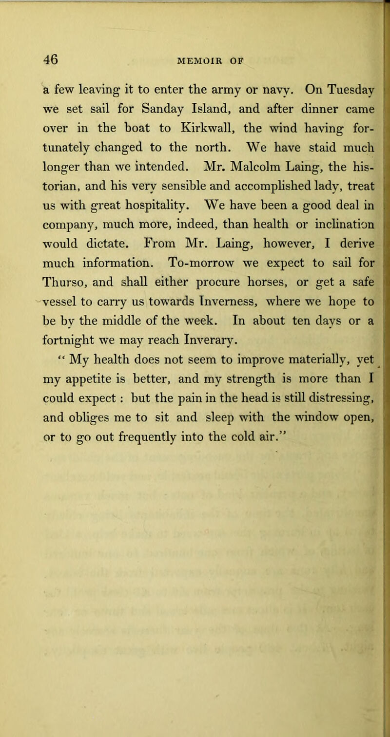 a few leaving it to enter the army or navy. On Tuesday we set sail for Sanday Island, and after dinner came over in the boat to Kirkwall, the wind having for- tunately changed to the north. We have staid much longer than we intended. Mr. Malcolm Laing, the his- torian, and his very sensible and accomplished lady, treat us with great hospitality. We have been a good deal in company, much more, indeed, than health or inclination would dictate. From Mr. Laing, however, I derive I much information. To-morrow we expect to sail for Thurso, and shall either procure horses, or get a safe vessel to cany us towards Inverness, where we hope to be by the middle of the week. In about ten days or a fortnight we may reach Inverary. “ My health does not seem to improve materially, yet my appetite is better, and my strength is more than I could expect: but the pain in the head is still distressing, and obliges me to sit and sleep with the window open, or to go out frequently into the cold air.”