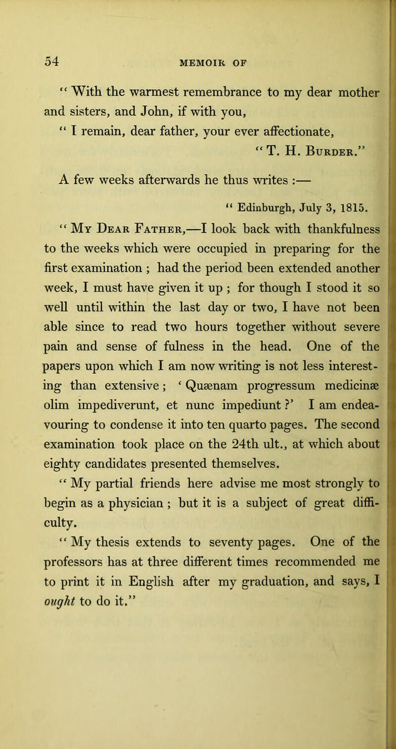 “ With the wannest remembrance to my dear mother and sisters, and John, if with you, “ I remain, dear father, your ever affectionate, “ T. H. Burder.” A few weeks afterwards he thus writes :— “ Edinburgh, July 3, 1815. “ My Dear Father,—I look hack with thankfulness j to the weeks which were occupied in preparing for the first examination ; had the period been extended another i week, I must have given it up ; for though I stood it so well until within the last day or two, I have not been able since to read two hours together without severe pain and sense of fulness in the head. One of the papers upon which I am now writing is not less interest- ing than extensive; ‘ Qusenam progressum medicinse olim impediverunt, et nunc impediunt ?’ I am endea- vouring to condense it into ten quarto pages. The second examination took place on the 24th ult., at which about eighty candidates presented themselves. “ My partial friends here advise me most strongly to begin as a physician ; but it is a subject of great diffi- culty. “ My thesis extends to seventy pages. One of the professors has at three different times recommended me to print it in English after my graduation, and says, I ought to do it.”