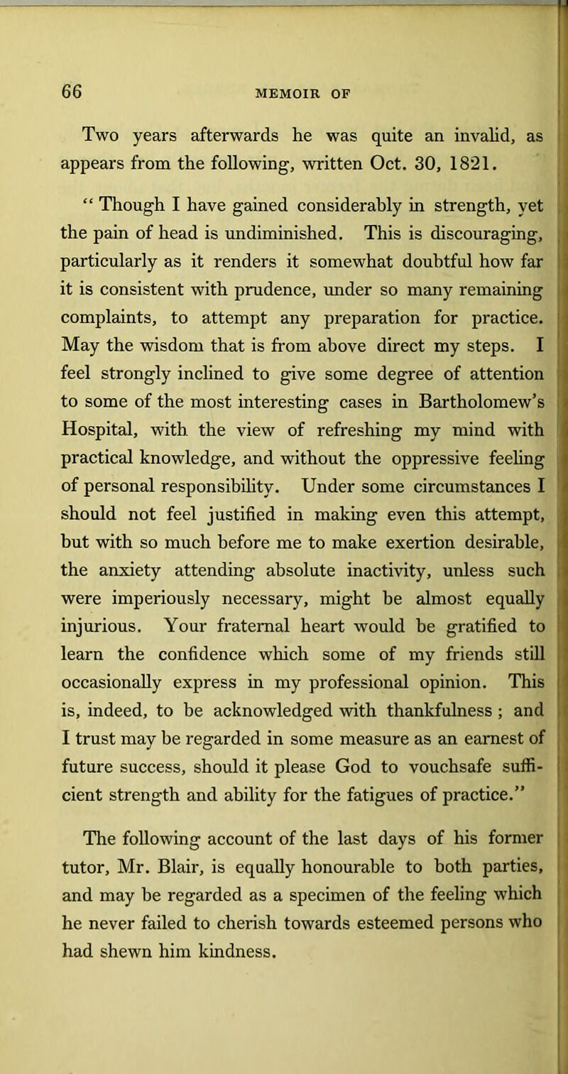 Two years afterwards he was quite an invalid, as appears from the following, written Oct. 30, 1821. “ Though I have gained considerably in strength, yet the pain of head is undiminished. This is discouraging, particularly as it renders it somewhat doubtful how far it is consistent with prudence, under so many remaining complaints, to attempt any preparation for practice. May the wisdom that is from above direct my steps. I feel strongly inclined to give some degree of attention to some of the most interesting cases in Bartholomew’s Hospital, with the view of refreshing my mind with practical knowledge, and without the oppressive feeling of personal responsibility. Under some circumstances I should not feel justified in making even this attempt, but with so much before me to make exertion desirable, the anxiety attending absolute inactivity, unless such were imperiously necessary, might be almost equally injurious. Your fraternal heart would be gratified to learn the confidence which some of my friends still occasionally express in my professional opinion. This is, indeed, to be acknowledged with thankfulness; and I trust may be regarded in some measure as an earnest of future success, should it please God to vouchsafe suffi- cient strength and ability for the fatigues of practice.” The following account of the last days of his former tutor, Mr. Blair, is equally honourable to both parties, and may he regarded as a specimen of the feeling which he never failed to cherish towards esteemed persons who had shewn him kindness.