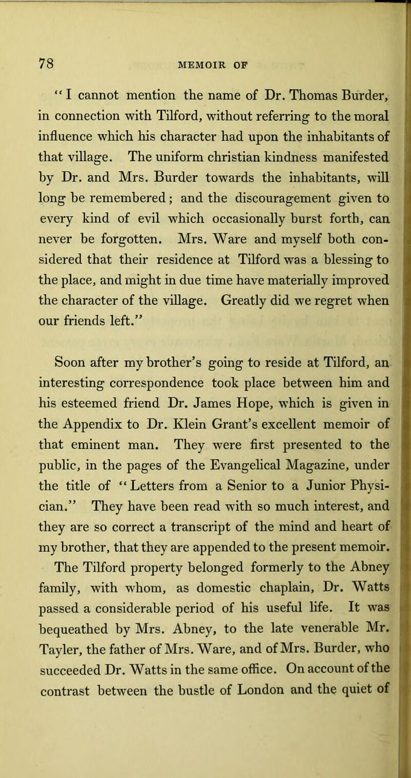 “I cannot mention the name of Dr. Thomas Burder, in connection with Tilford, without referring to the moral influence which his character had upon the inhabitants of that village. The uniform Christian kindness manifested by Dr. and Mrs. Burder towards the inhabitants, will long he remembered; and the discouragement given to every kind of evil which occasionally hurst forth, can , never be forgotten. Mrs. Ware and myself both con- sidered that their residence at Tilford was a blessing to the place, and might in due time have materially improved the character of the village. Greatly did we regret when our friends left.” Soon after my brother’s going to reside at Tilford, an interesting correspondence took place between him and his esteemed friend Dr. James Hope, which is given in the Appendix to Dr. Klein Grant’s excellent memoir of that eminent man. They were first presented to the public, in the pages of the Evangelical Magazine, under the title of “Letters from a Senior to a Junior Physi- cian.” They have been read with so much interest, and they are so correct a transcript of the mind and heart of my brother, that they are appended to the present memoir, j The Tilford property belonged formerly to the Abney family, with whom, as domestic chaplain, Dr. Watts passed a considerable period of his useful life. It was bequeathed by Mrs. Abney, to the late venerable Mr. Tayler, the father of Mrs. Ware, and of Mrs. Burder, who succeeded Dr. Watts in the same office. On account of the contrast between the bustle of London and the quiet of