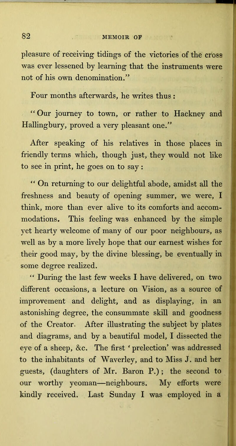 pleasure of receiving tidings of the victories of the cross was ever lessened by learning that the instruments were not of his own denomination.” Four months afterwards, he writes thus : “ Our journey to town, or rather to Hackney and Hallingbury, proved a very pleasant one.” After speaking of his relatives in those places in friendly terms which, though just, they would not like to see in print, he goes on to say: “ On returning to our delightful abode, amidst all the freshness and beauty of opening summer, we were, I think, more than ever alive to its comforts and accom- modations. This feeling was enhanced by the simple yet hearty welcome of many of our poor neighbours, as well as by a more lively hope that our earnest wishes for their good may, by the divine blessing, he eventually in some degree realized. “ During the last few weeks I have delivered, on two different occasions, a lecture on Vision, as a source of improvement and delight, and as displaying, in an astonishing degree, the consummate skill and goodness of the Creator. After illustrating the subject by plates and diagrams, and by a beautiful model, I dissected the eye of a sheep, &c. The first ‘ prelection’ was addressed to the inhabitants of Waverley, and to Miss J. and her guests, (daughters of Mr. Baron P.) ; the second to our worthy yeoman—neighbours. My efforts were kindly received. Last Sunday I was employed in a