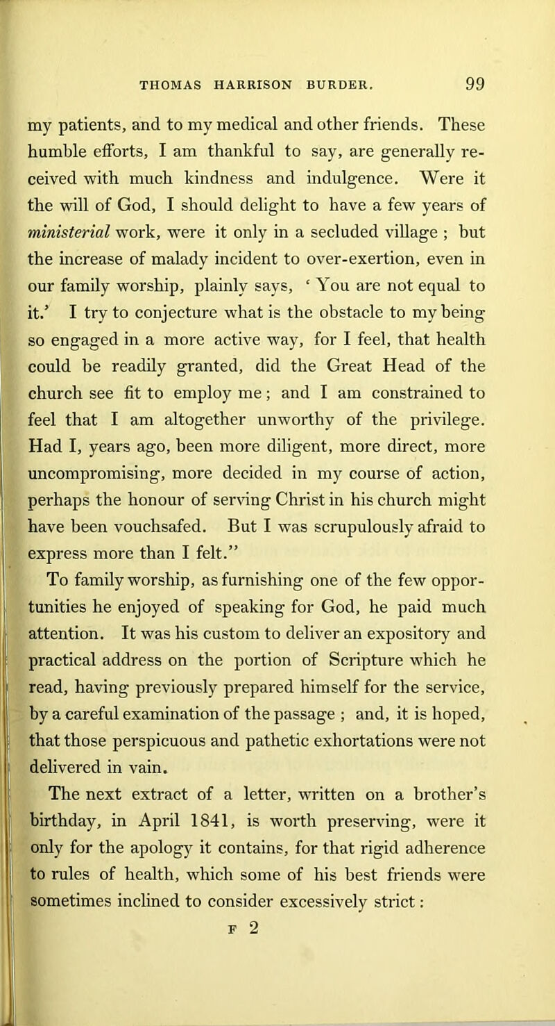 my patients, and to my medical and other friends. These humhle efforts, I am thankful to say, are generally re- ceived with much kindness and indulgence. Were it the will of God, I should delight to have a few years of ministerial work, were it only in a secluded village ; hut the increase of malady incident to over-exertion, even in our family worship, plainly says, ‘ You are not equal to it.’ I try to conjecture what is the obstacle to my being so engaged in a more active way, for I feel, that health could be readily granted, did the Great Head of the church see fit to employ me; and I am constrained to feel that I am altogether unworthy of the privilege. Had I, years ago, been more diligent, more direct, more uncompromising, more decided in my course of action, perhaps the honour of serving Christ in his church might have been vouchsafed. But I was scrupulously afraid to express more than I felt.” To family worship, as furnishing one of the few oppor- tunities he enjoyed of speaking for God, he paid much attention. It was his custom to deliver an expository and practical address on the portion of Scripture which he read, having previously prepared himself for the service, by a careful examination of the passage ; and, it is hoped, that those perspicuous and pathetic exhortations were not delivered in vain. The next extract of a letter, written on a brother’s birthday, in April 1841, is worth preserving, were it only for the apology it contains, for that rigid adherence to rules of health, which some of his best friends were sometimes inclined to consider excessively strict: f 2