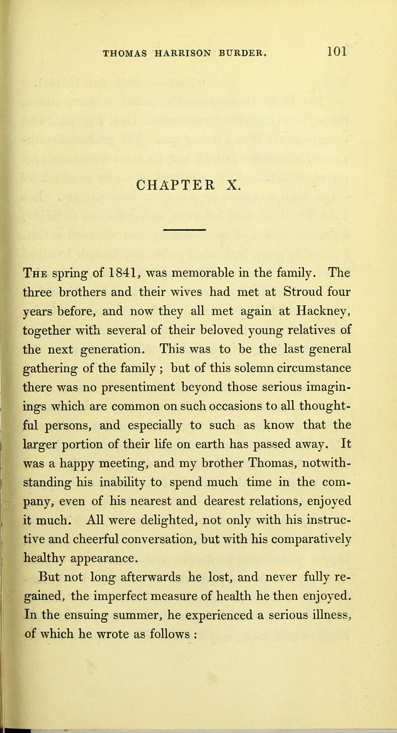CHAPTER X. The spring of 1841, was memorable in the family. The three brothers and their wives had met at Stroud four years before, and now they all met again at Hackney, together with several of their beloved young relatives of the next generation. This was to be the last general gathering of the family ; but of this solemn circumstance there was no presentiment beyond those serious imagin- ings which are common on such occasions to all thought- ful persons, and especially to such as know that the larger portion of their life on earth has passed away. It was a happy meeting, and my brother Thomas, notwith- standing his inability to spend much time in the com- pany, even of his nearest and dearest relations, enjoyed it much. All were delighted, not only with his instruc- tive and cheerful conversation, but with his comparatively healthy appearance. But not long afterwards he lost, and never fully re- gained, the imperfect measure of health he then enjoyed. In the ensuing summer, he experienced a serious illness, of which he wrote as follows :