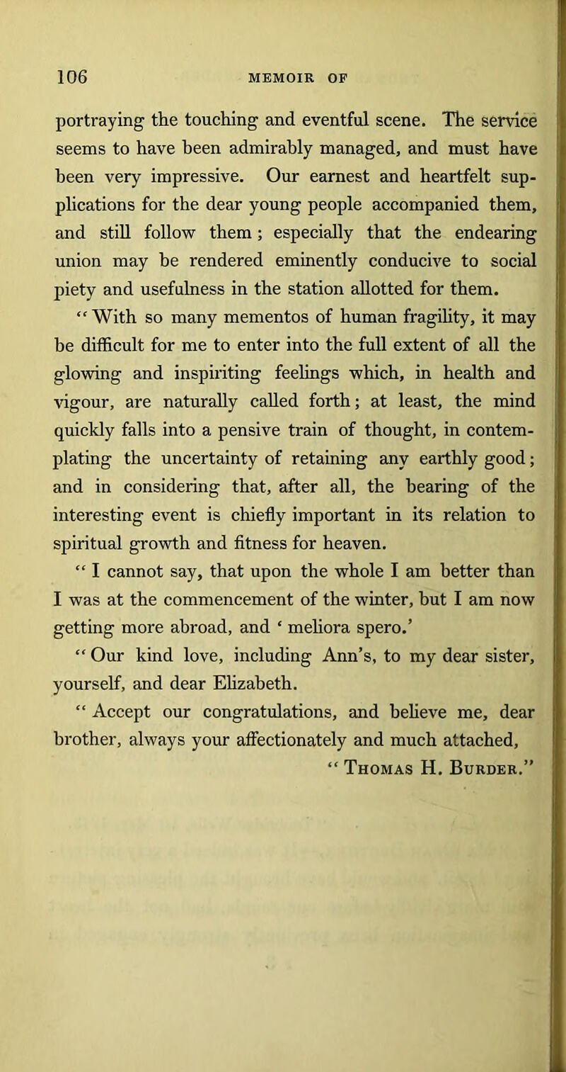 portraying the touching and eventful scene. The service seems to have been admirably managed, and must have been very impressive. Our earnest and heartfelt sup- plications for the dear young people accompanied them, and still follow them; especially that the endearing union may be rendered eminently conducive to social piety and usefulness in the station allotted for them. ‘‘With so many mementos of human fragility, it may be difficult for me to enter into the full extent of all the glowing and inspiriting feelings which, in health and vigour, are naturally called forth; at least, the mind quickly falls into a pensive train of thought, in contem- plating the uncertainty of retaining any earthly good; and in considering that, after all, the bearing of the interesting event is chiefly important in its relation to spiritual growth and fitness for heaven. “ I cannot say, that upon the whole I am better than I was at the commencement of the winter, but I am now getting more abroad, and ‘ meliora spero.’ “ Our kind love, including Ann’s, to my dear sister, yourself, and dear Elizabeth. “ Accept our congratulations, and believe me, dear brother, always your affectionately and much attached, “ Thomas H. Burder.”