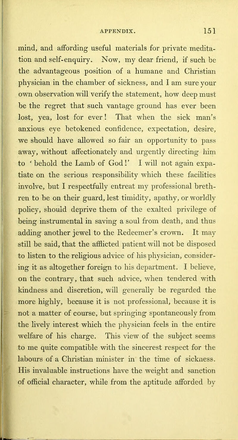 mind, and affording useful materials for private medita- tion and self-enquiry. Now, my dear friend, if such be the advantageous position of a humane and Christian physician in the chamber of sickness, and I am sure your own observation will verify the statement, how deep must be the regret that such vantage ground has ever been lost, yea, lost for ever! That when the sick man’s anxious eye betokened confidence, expectation, desire, we should have allowed so fair an opportunity to pass away, without affectionately and urgently directing him to e behold the Lamb of God!’ I will not again expa- tiate on the serious responsibility which these facilities involve, but I respectfully entreat my professional breth- ren to he on their guard, lest timidity, apathy, or worldly policy, should deprive them of the exalted privilege of being instrumental in saving a soul from death, and thus adding another jewel to the Redeemer’s crown. It may still be said, that the afflicted patient will not be disposed to listen to the religious advice of his physician, consider- ing it as altogether foreign to his department. I believe, on the contrary, that such advice, when tendered with kindness and discretion, will generally be regarded the more highly, because it is not professional, because it is not a matter of course, but springing spontaneously from the lively interest which the physician feels in the entire welfare of his charge. This view of the subject seems to me quite compatible with the sincerest respect for the labours of a Christian minister in the time of sickness. His invaluable instructions have the weight and sanction of official character, while from the aptitude afforded by