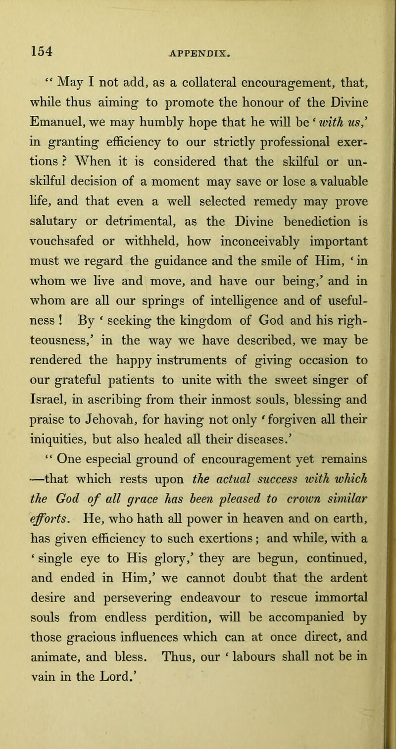 “ May I not add, as a collateral encouragement, that, while thus aiming to promote the honour of the Divine Emanuel, we may humbly hope that he will be ‘ with us,’ in granting efficiency to our strictly professional exer- tions ? When it is considered that the skilful or un- skilful decision of a moment may save or lose a valuable life, and that even a well selected remedy may prove salutary or detrimental, as the Divine benediction is vouchsafed or withheld, how inconceivably important must we regard the guidance and the smile of Him, ‘ in whom we live and move, and have our being/ and in whom are all our springs of intelligence and of useful- ness ! By ‘ seeking the kingdom of God and his righ- teousness/ in the way we have described, we may he rendered the happy instruments of giving occasion to our grateful patients to unite with the sweet singer of Israel, in ascribing from their inmost souls, blessing and praise to Jehovah, for having not only ‘ forgiven all their iniquities, but also healed all their diseases.’ “ One especial ground of encouragement yet remains —that which rests upon the actual success with which the God of all grace has been pleased to crown similar efforts. He, who hath all power in heaven and on earth, has given efficiency to such exertions; and while, with a ‘ single eye to His glory,’ they are begun, continued, and ended in Him/ we cannot doubt that the ardent desire and persevering endeavour to rescue immortal souls from endless perdition, will be accompanied by those gracious influences which can at once direct, and animate, and bless. Thus, our ‘ labours shall not be in vain in the Lord.’