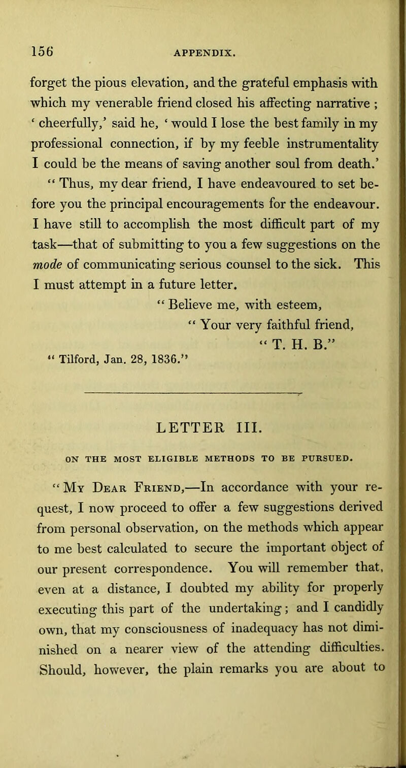 forget the pious elevation, and the grateful emphasis with which my venerable friend closed his affecting narrative ; ‘ cheerfully,’ said he, ‘ would I lose the best family in my professional connection, if by my feeble instrumentality I could be the means of saving another soul from death.’ “ Thus, my dear friend, I have endeavoured to set be- fore you the principal encouragements for the endeavour. I have still to accomplish the most difficult part of my task—that of submitting to you a few suggestions on the mode of communicating serious counsel to the sick. This I must attempt in a future letter. “ Believe me, with esteem, “ Your very faithful friend, “ T. H. B.” “ Tilford, Jan. 28, 1836.” LETTER III. ON THE MOST ELIGIBLE METHODS TO BE PURSUED. “ My Dear Friend,—In accordance with your re- quest, I now proceed to offer a few suggestions derived from personal observation, on the methods which appear to me best calculated to secure the important object of our present correspondence. You will remember that, even at a distance, I doubted my ability for properly executing this part of the undertaking; and I candidly own, that my consciousness of inadequacy has not dimi- nished on a nearer view of the attending difficulties. Should, however, the plain remarks you are about to