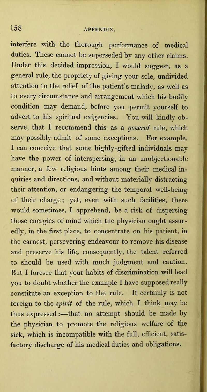 interfere with the thorough performance of medical duties. These cannot he superseded by any other claims. Under this decided impression, I would suggest, as a general rule, the propriety of giving your sole, undivided attention to the relief of the patient’s malady, as well as to every circumstance and arrangement which his bodily condition may demand, before you permit yourself to advert to his spiritual exigencies. You will kindly ob- serve, that I recommend this as a general rule, which may possibly admit of some exceptions. For example, I can conceive that some highly-gifted individuals may have the power of interspersing, in an unobjectionable manner, a few religious hints among their medical in- quiries and directions, and without materially distracting their attention, or endangering the temporal well-being of their charge; yet, even with such facilities, there would sometimes, I apprehend, be a risk of dispersing those energies of mind which the physician ought assur- edly, in the first place, to concentrate on his patient, in the earnest, persevering endeavour to remove his disease and preserve his life, consequently, the talent referred to should be used with much judgment and caution. But I foresee that your habits of discrimination will lead you to doubt whether the example I have supposed really constitute an exception to the rule. It certainly is not foreign to the spirit of the rule, which I think may be thus expressed:—that no attempt should be made by the physician to promote the religious welfare of the sick, which is incompatible with the full, efficient, satis- factory discharge of his medical duties and obligations.