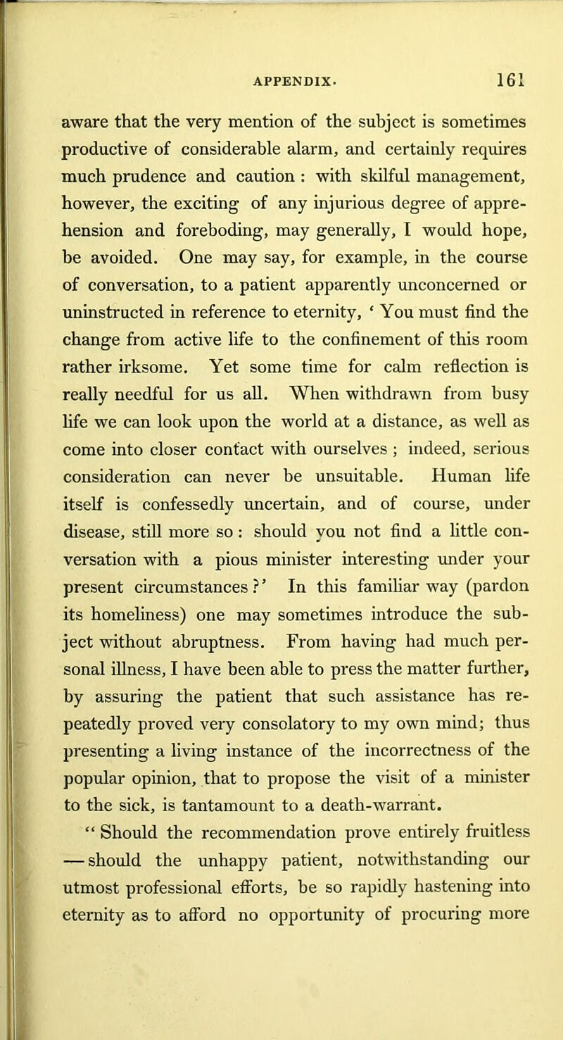 aware that the very mention of the subject is sometimes productive of considerable alarm, and certainly requires much prudence and caution : with skilful management, however, the exciting of any injurious degree of appre- hension and foreboding, may generally, I would hope, be avoided. One may say, for example, in the course of conversation, to a patient apparently unconcerned or uninstructed in reference to eternity, ‘ You must find the change from active life to the confinement of this room rather irksome. Yet some time for calm reflection is really needful for us all. When withdrawn from busy life we can look upon the world at a distance, as well as come into closer contact with ourselves ; indeed, serious consideration can never be unsuitable. Human life itself is confessedly uncertain, and of course, under disease, still more so: should you not find a little con- versation with a pious minister interesting under your present circumstances ? ’ In this familiar way (pardon its homeliness) one may sometimes introduce the sub- ject without abruptness. From having had much per- sonal illness, I have been able to press the matter further, by assuring the patient that such assistance has re- peatedly proved very consolatory to my own mind; thus presenting a living instance of the incorrectness of the popular opinion, that to propose the visit of a minister to the sick, is tantamount to a death-warrant. “ Should the recommendation prove entirely fruitless — should the unhappy patient, notwithstanding our utmost professional efforts, be so rapidly hastening into eternity as to afford no opportunity of procuring more