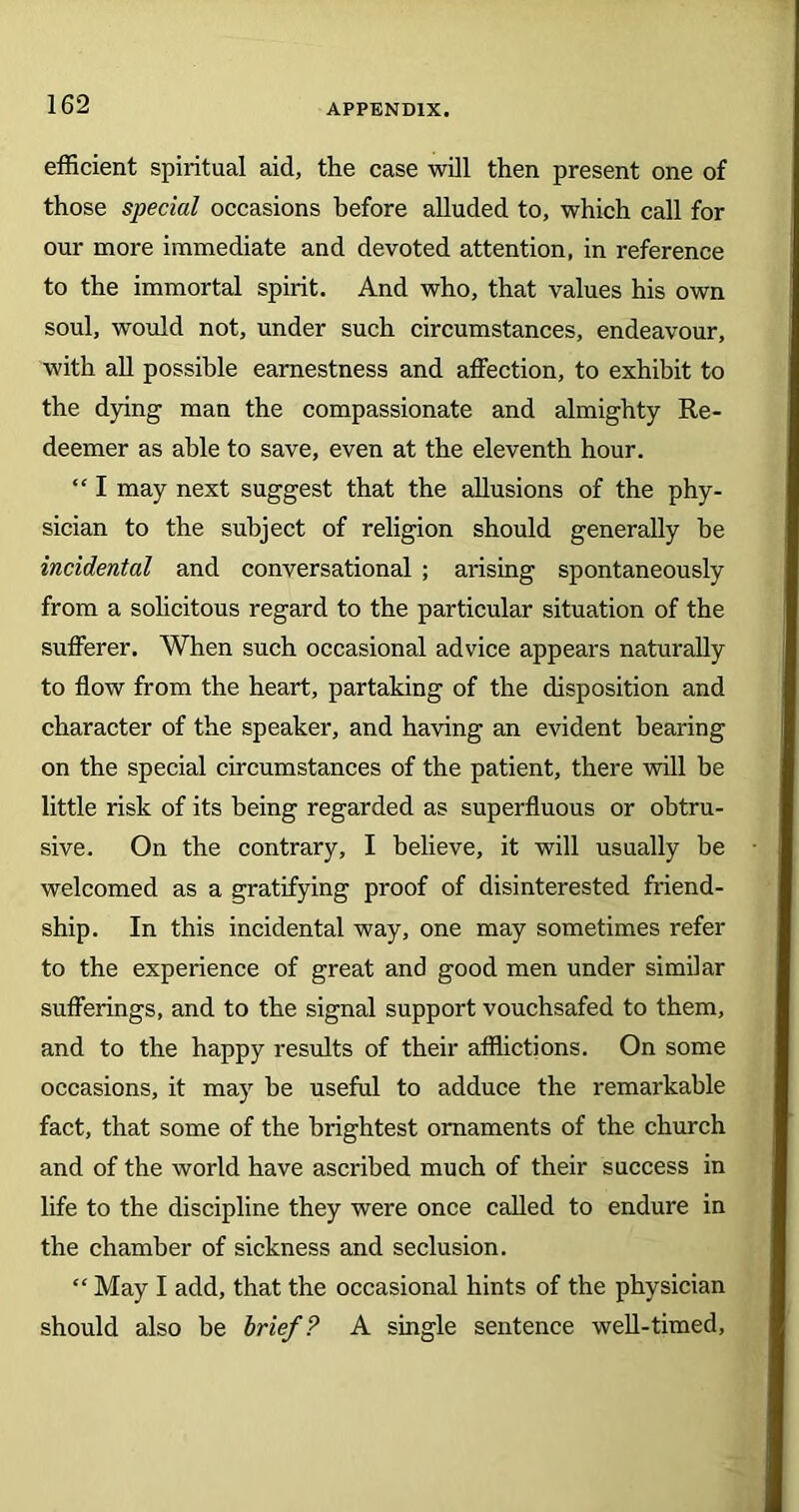efficient spiritual aid, the case will then present one of those special occasions before alluded to, which call for our more immediate and devoted attention, in reference to the immortal spirit. And who, that values his own soul, would not, under such circumstances, endeavour, with all possible earnestness and affection, to exhibit to the dying man the compassionate and almighty Re- deemer as able to save, even at the eleventh hour. “ I may next suggest that the allusions of the phy- sician to the subject of religion should generally be incidental and conversational ; arising spontaneously from a solicitous regard to the particular situation of the sufferer. When such occasional advice appears naturally to flow from the heart, partaking of the disposition and character of the speaker, and having an evident bearing on the special circumstances of the patient, there will be little risk of its being regarded as superfluous or obtru- sive. On the contrary, I believe, it will usually be welcomed as a gratifying proof of disinterested friend- ship. In this incidental way, one may sometimes refer to the experience of great and good men under similar sufferings, and to the signal support vouchsafed to them, and to the happy results of their afflictions. On some occasions, it may be useful to adduce the remarkable fact, that some of the brightest ornaments of the church and of the world have ascribed much of their success in life to the discipline they were once called to endure in the chamber of sickness and seclusion. “ May I add, that the occasional hints of the physician should also be brief? A single sentence well-timed,