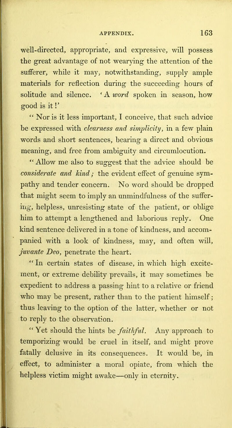 well-directed, appropriate, and expressive, will possess the great advantage of not wearying the attention of the sufferer, while it may, notwithstanding, supply ample materials for reflection during the succeeding hours of solitude and silence. ‘ A word spoken in season, how good is it!’ “ Nor is it less important, I conceive, that such advice he expressed with clearness and simplicity, in a few plain words and short sentences, bearing a direct and obvious meaning, and free from ambiguity and circumlocution. “ Allow me also to suggest that the advice should be considerate and kind; the evident effect of genuine sym- pathy and tender concern. No word should be dropped that might seem to imply an unmindfulness of the suffer- ing, helpless, unresisting state of the patient, or oblige him to attempt a lengthened and laborious reply. One kind sentence delivered in a tone of kindness, and accom- panied with a look of kindness, may, and often will, juvante Deo, penetrate the heart. “ In certain states of disease, in which high excite- ment, or extreme debility prevails, it may sometimes be expedient to address a passing hint to a relative or friend who may be present, rather than to the patient himself; thus leaving to the option of the latter, whether or not to reply to the observation. “Yet should the hints be faithful. Any approach to temporizing would be cruel in itself, and might prove fatally delusive in its consequences. It would be, in effect, to administer a moral opiate, from which the helpless victim might awake—only in eternity.