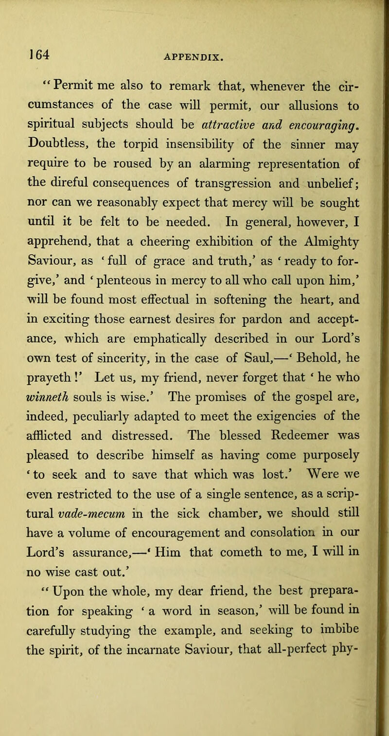 Permit me also to remark that, whenever the cir- cumstances of the case will permit, our allusions to spiritual subjects should be attractive and encouraging. Doubtless, the torpid insensibility of the sinner may require to be roused by an alarming representation of the direful consequences of transgression and unbelief; nor can we reasonably expect that mercy will be sought until it be felt to he needed. In general, however, I apprehend, that a cheering exhibition of the Almighty Saviour, as ‘ full of grace and truth,’ as ‘ ready to for- give,’ and ‘ plenteous in mercy to all who call upon him,’ will be found most effectual in softening the heart, and in exciting those earnest desires for pardon and accept- ance, which are emphatically described in our Lord’s own test of sincerity, in the case of Saul,—‘ Behold, he prayeth !’ Let us, my friend, never forget that ‘ he who winneth souls is wise.’ The promises of the gospel are, indeed, peculiarly adapted to meet the exigencies of the afflicted and distressed. The blessed Redeemer was pleased to describe himself as having come purposely ‘to seek and to save that which was lost.’ Were we even restricted to the use of a single sentence, as a scrip- tural vade-mecum in the sick chamber, we should still have a volume of encouragement and consolation in our Lord’s assurance,—‘ Him that cometh to me, I will in no wise cast out.’ “ Upon the whole, my dear friend, the best prepara- tion for speaking ‘ a word in season,’ will be found in carefully studying the example, and seeking to imbibe the spirit, of the incarnate Saviour, that all-perfect phy-