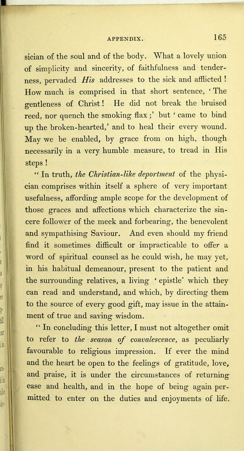sician of the soul and of the body. What a lovely union of simplicity and sincerity, of faithfulness and tender- ness, pervaded His addresses to the sick and afflicted ! How much is comprised in that short sentence, ‘ The gentleness of Christ! He did not break the bruised reed, nor quench the smoking flaxbut ‘ came to bind up the broken-hearted,’ and to heal their every wound. May we be enabled, by grace from on high, though necessarily in a very humble measure, to tread in His steps ! “ In truth, the Christian-like deportment of the physi- cian comprises within itself a sphere of very important usefulness, affording ample scope for the development of those graces and affections which characterize the sin- cere follower of the meek and forbearing, the benevolent and sympathising Saviour. And even should my friend find it sometimes difficult or impracticable to offer a word of spiritual counsel as he could wish, he may yet, in his habitual demeanour, present to the patient and the surrounding relatives, a living ‘ epistle’ which they can read and understand, and which, by directing them to the source of every good gift, may issue in the attain- ment of true and saving wisdom. “ In concluding this letter, I must not altogether omit to refer to the season of convalescence, as peculiarly favourable to religious impression. If ever the mind and the heart be open to the feelings of gratitude, love, and praise, it is under the circumstances of returning ease and health, and in the hope of being again per- mitted to enter on the duties and enjoyments of life.