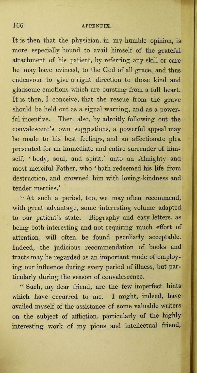 It is then that the physician, in my humble opinion, is more especially bound to avail himself of the grateful attachment of his patient, by referring any skill or care he may have evinced, to the God of all grace, and thus endeavour to give a right direction to those kind and gladsome emotions which are bursting from a full heart. It is then, I conceive, that the rescue from the grave should be held out as a signal warning, and as a power- ful incentive. Then, also, by adroitly following out the convalescent’s own suggestions, a powerful appeal may be made to his best feelings, and an affectionate plea presented for an immediate and entire surrender of him- self, ‘ body, soul, and spirit,’ unto an Almighty and most merciful Father, who ‘ hath redeemed his life from destruction, and crowned him with loving-kindness and tender mercies.’ “ At such a period, too, we may often recommend, with great advantage, some interesting volume adapted to our patient’s state. Biography and easy letters, as being both interesting and not requiring much effort of attention, will often be found peculiarly acceptable. Indeed, the judicious recommendation of books and tracts may be regarded as an important mode of employ- ing our influence during every period of illness, but par- ticularly during the season of convalescence. “ Such, my dear friend, are the few imperfect hints which have occurred to me. I might, indeed, have availed myself of the assistance of some valuable writers on the subject of affliction, particularly of the highly interesting work of my pious and intellectual friend.