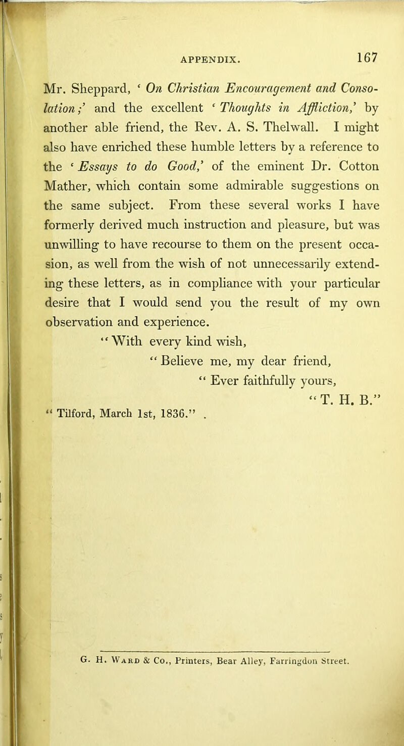 Mr. Sheppard, ‘ On Christian Encouragement and Conso- lation;’ and the excellent ‘ Thoughts in Affliction,’ by another able friend, the Rev. A. S. Thelwall. I might also have enriched these humble letters by a reference to the £ Essays to do Good,’ of the eminent Dr. Cotton Mather, which contain some admirable suggestions on the same subject. From these several works I have formerly derived much instruction and pleasure, but was unwilling to have recourse to them on the present occa- sion, as well from the wish of not unnecessarily extend- ing these letters, as in compliance with your particular desire that I would send you the result of my own observation and experience. “With every kind wish, “ Believe me, my dear friend, “ Ever faithfully yours. “ Tilford, March 1st, 1836.” . “T. H. B.” G. H. Ward & Co., Printers, Bear Alley, Farringdon Street.