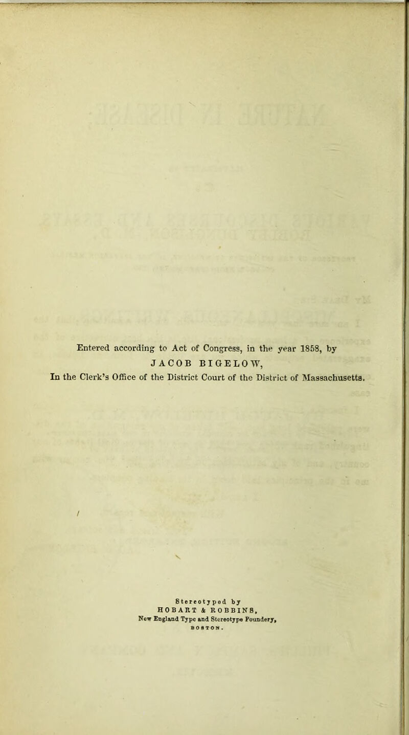 Entered according to Act of Congress, in the year 1858, by JACOB BIGELOW, In the Clerk’s Office of the District Court of the District of Massachusetts. Stereotyped by HOBART & ROBBINS, New England Type and Stereotype Poundery,