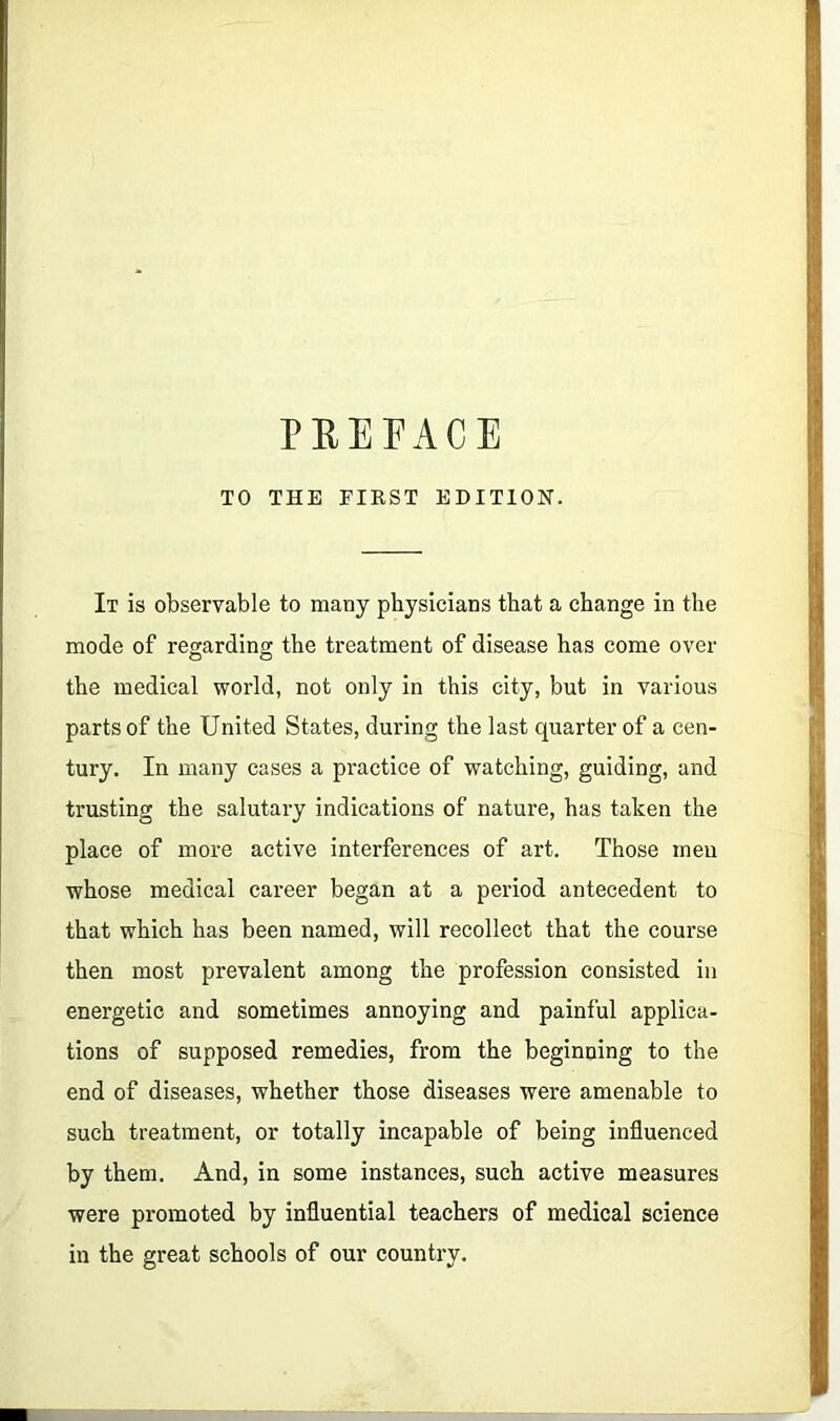 PREFACE TO THE FIRST EDITION. It is observable to many physicians that a change in the mode of regarding the treatment of disease has come over the medical world, not only in this city, but in various parts of the United States, during the last quarter of a cen- tury. In many cases a practice of watching, guiding, and trusting the salutary indications of natui-e, has taken the place of more active interferences of art. Those men whose medical career began at a period antecedent to that which has been named, will recollect that the course then most prevalent among the profession consisted in energetic and sometimes annoying and painful applica- tions of supposed remedies, from the beginning to the end of diseases, whether those diseases were amenable to such treatment, or totally incapable of being influenced by them. And, in some instances, such active measures were promoted by influential teachers of medical science in the great schools of our country.