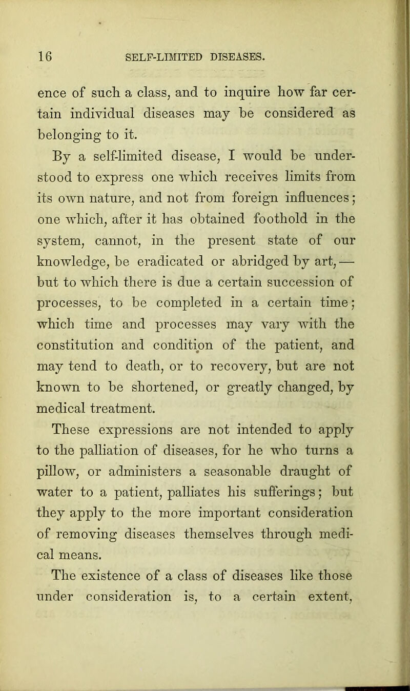 ence of such a class, and to inquire how far cer- tain individual diseases may he considered as belonging to it. By a self-limited disease, I would be under- stood to express one which receives limits from its own nature, and not from foreign influences ; one which, after it has obtained foothold in the system, cannot, in the present state of our knowledge, be eradicated or abridged by art,— but to which there is due a certain succession of processes, to be completed in a certain time; which time and processes may vary with the constitution and condition of the patient, and may tend to death, or to recovery, but are not known to be shortened, or greatly changed, by medical treatment. These expressions are not intended to apply to the palliation of diseases, for he who turns a pillow, or administers a seasonable draught of water to a patient, palliates his sufferings; but they apply to the more important consideration of removing diseases themselves through medi- cal means. The existence of a class of diseases like those under consideration is, to a certain extent.