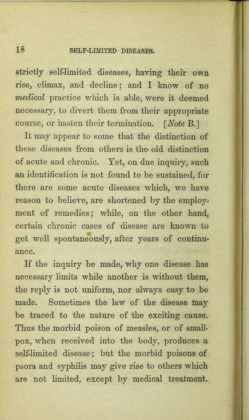 strictly self-limited diseases, haying their own rise, climax, and decline; and I know of no medical practice which is able, were it deemed necessary, to divert them from their appropriate course, or hasten their termination. [Note B.] It may appear to some that the distinction of these diseases from others is the old distinction of acute and chronic. Yet, on due inquiry, such an identification is not found to be sustained, for there are some acute diseases which, we have reason to believe, are shortened by the employ- ment of remedies; while, on the other hand, certain chronic cases of disease are known to get well spontaneously, after years of continu- ance. If the inquiry be made, why one disease has necessary limits while another is without them, the reply is not uniform, nor always easy to be made. Sometimes the law of the disease may be traced to the nature of the exciting cause. Thus the morbid poison of measles, or of small- pox, when received into the body, produces a self-limited disease; but the morbid poisons of psora and syphilis may give rise to others which are not limited, except by medical treatment.