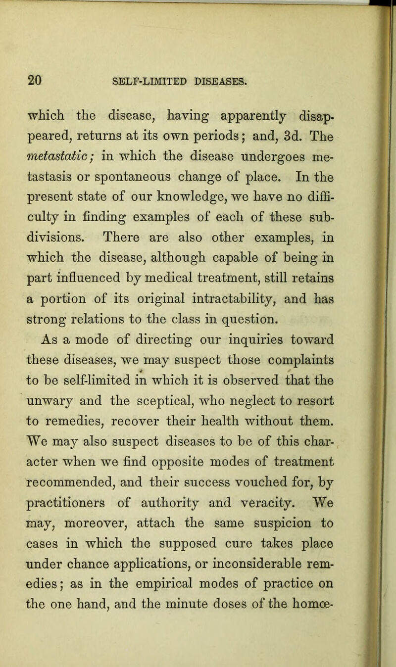 which the disease, having apparently disap- peared, returns at its own periods; and, 3d. The metastatic; in which the disease undergoes me- tastasis or spontaneous change of place. In the present state of our knowledge, we have no diffi- culty in finding examples of each of these sub- divisions. There are also other examples, in which the disease, although capable of being in part influenced by medical treatment, still retains a portion of its original intractability, and has strong relations to the class in question. As a mode of directing our inquiries toward these diseases, we may suspect those complaints to be self-limited in which it is observed that the unwary and the sceptical, who neglect to resort to remedies, recover their health without them. We may also suspect diseases to be of this char- acter when we find opposite modes of treatment recommended, and their success vouched for, by practitioners of authority and veracity. We may, moreover, attach the same suspicion to cases in which the supposed cure takes place under chance applications, or inconsiderable rem- edies; as in the empirical modes of practice on the one hand, and the minute doses of the homoe-