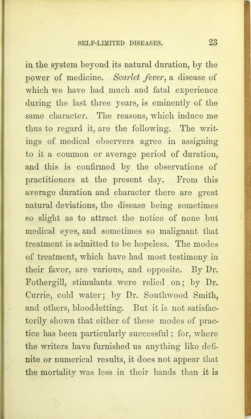 in the system beyond its natural duration, by the power of medicine. Scarlet fever, a disease of which we have had much and fatal experience during the last three years, is eminently of the same character. The reasons, which induce me thus to regard it, are the following. The writ- ings of medical observers agree in assigning to it a common or average period of duration, and this is confirmed by the observations of practitioners at the present day. From this average duration and character there are great natural deviations, the disease being sometimes so slight as to attract the notice of none but medical eyes, and sometimes so malignant that treatment is admitted to be hopeless. The modes of treatment, which have had most testimony in their favor, are various, and opposite. By Dr. Fothergill, stimulants were relied on; by Dr. Currie, cold water; by Dr. Southwood Smith, and others, blood-letting. But it is not satisfac- torily shown that either of these modes of prac- tice has been particularly successful; for, where the writers have furnished us anything like defi- nite or numerical results, it does not appear that the mortality was less in their hands than it is