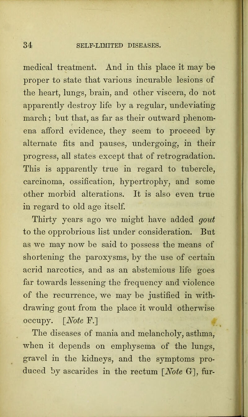 medical treatment. And in this place it may be proper to state that various incurable lesions of the heart, lungs, brain, and other viscera, do not apparently destroy life by a regular, undeviating march; but that, as far as their outward phenom- ena afford evidence, they seem to proceed by alternate fits and pauses, undergoing, in their progress, all states except that of retrogradation. This is apparently true in regard to tubercle, carcinoma, ossification, hypertrophy, and some other morbid alterations. It is also even true in regard to old age itself. Thirty years ago we might have added gout to the opprobrious list under consideration. But as we may now be said to possess the means of shortening the paroxysms, by the use of certain acrid narcotics, and as an abstemious life goes far towards lessening the frequency and violence of the recurrence, we may be justified in with- drawing gout from the place it would otherwise occupy. [Note F.] The diseases of mania and melancholy, asthma, when it depends on emphysema of the lungs, gravel in the kidneys, and the symptoms pro- duced by ascarides in the rectum [Note G], fur-