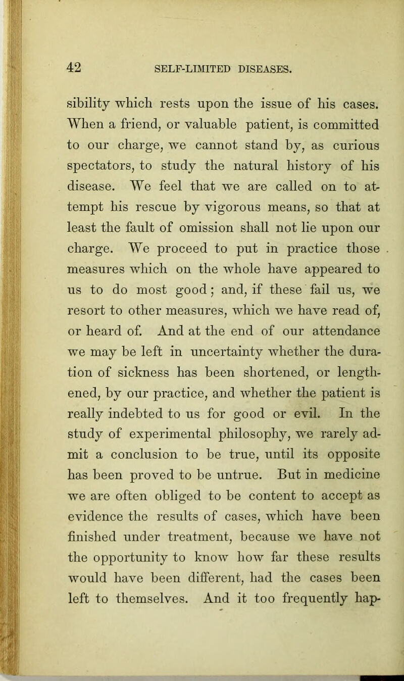 sibility which rests upon the issue of his cases. When a friend, or valuable patient, is committed to our charge, we cannot stand hy, as curious spectators, to study the natural history of his disease. We feel that we are called on to at- tempt his rescue by vigorous means, so that at least the fault of omission shall not lie upon our charge. We proceed to put in practice those measures which on the whole have appeared to us to do most good; and, if these fail us, we resort to other measures, which we have read of, or heard of. And at the end of our attendance we may be left in uncertainty whether the dura- tion of sickness has been shortened, or length- ened, by our practice, and whether the patient is really indebted to us for good or evil. In the study of experimental philosophy, we rarely ad- mit a conclusion to be true, until its opposite has been proved to be untrue. But in medicine we are often obliged to be content to accept as evidence the results of cases, which have been finished under treatment, because we have not the opportunity to know how far these results would have been different, had the cases been left to themselves. And it too frequently hap-