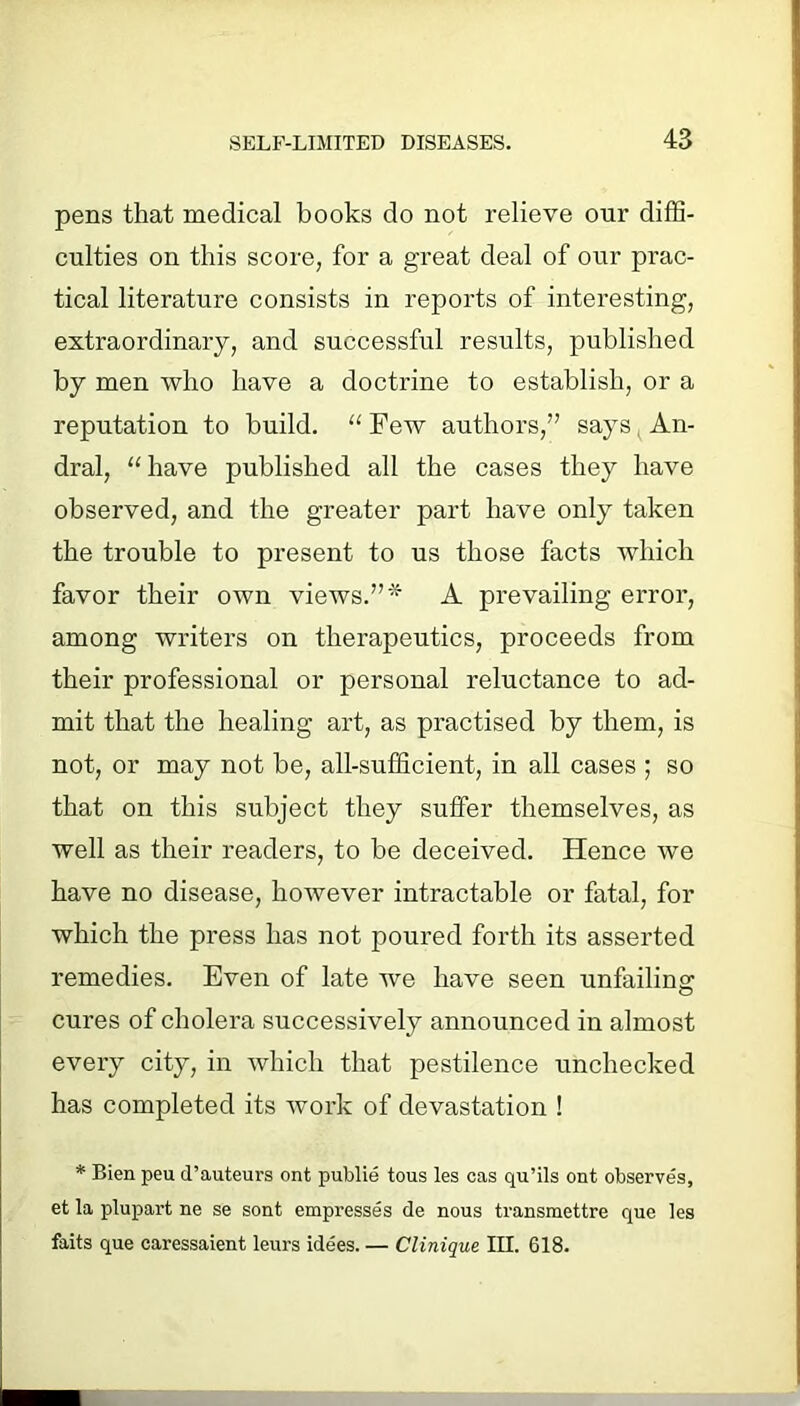 pens that medical books do not relieve our diffi- culties on this score, for a great deal of our prac- tical literature consists in reports of interesting, extraordinary, and successful results, published by men who have a doctrine to establish, or a reputation to build. “ Few authors,” says An- dral, “have published all the cases they have observed, and the greater part have only taken the trouble to present to us those facts which favor their own views.”* A prevailing error, among writers on therapeutics, proceeds from their professional or personal reluctance to ad- mit that the healing art, as practised by them, is not, or may not be, all-sufficient, in all cases ; so that on this subject they suffer themselves, as well as their readers, to be deceived. Hence we have no disease, however intractable or fatal, for which the press has not poured forth its asserted remedies. Even of late we have seen unfailing cures of cholera successively announced in almost every city, in which that pestilence unchecked has completed its work of devastation ! * Bien peu d’auteurs ont publie tous les cas qu’ils ont observes, et la plupart ne se sont empresses de nous transmettre que les faits que caressaient leurs idees. — Clinique III. 618.