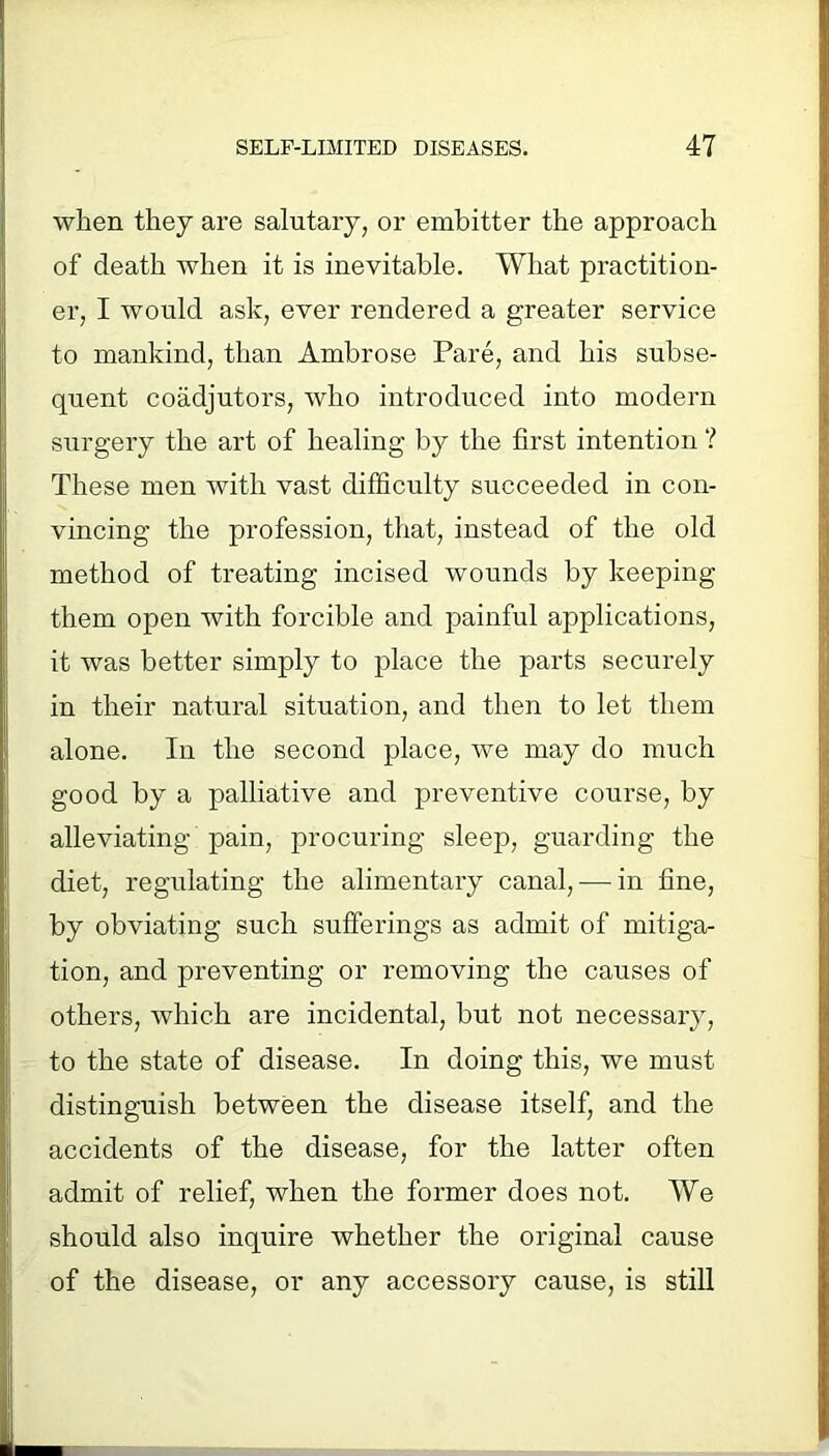 when they are salutary, or embitter the approach of death when it is inevitable. What practition- er, I would ask, ever rendered a greater service to mankind, than Ambrose Pare, and his subse- quent coadjutors, who introduced into modern surgery the art of healing by the first intention ? These men with vast difficulty succeeded in con- vincing the profession, that, instead of the old method of treating incised wounds by keeping them open with forcible and painful applications, it was better simply to place the parts securely in their natural situation, and then to let them alone. In the second place, we may do much good by a palliative and preventive course, by alleviating pain, procuring sleep, guarding the diet, regulating the alimentary canal, — in fine, by obviating such sufferings as admit of mitiga- tion, and preventing or removing the causes of others, which are incidental, but not necessary, to the state of disease. In doing this, we must distinguish between the disease itself, and the accidents of the disease, for the latter often admit of relief, when the former does not. We should also inquire whether the original cause of the disease, or any accessory cause, is still