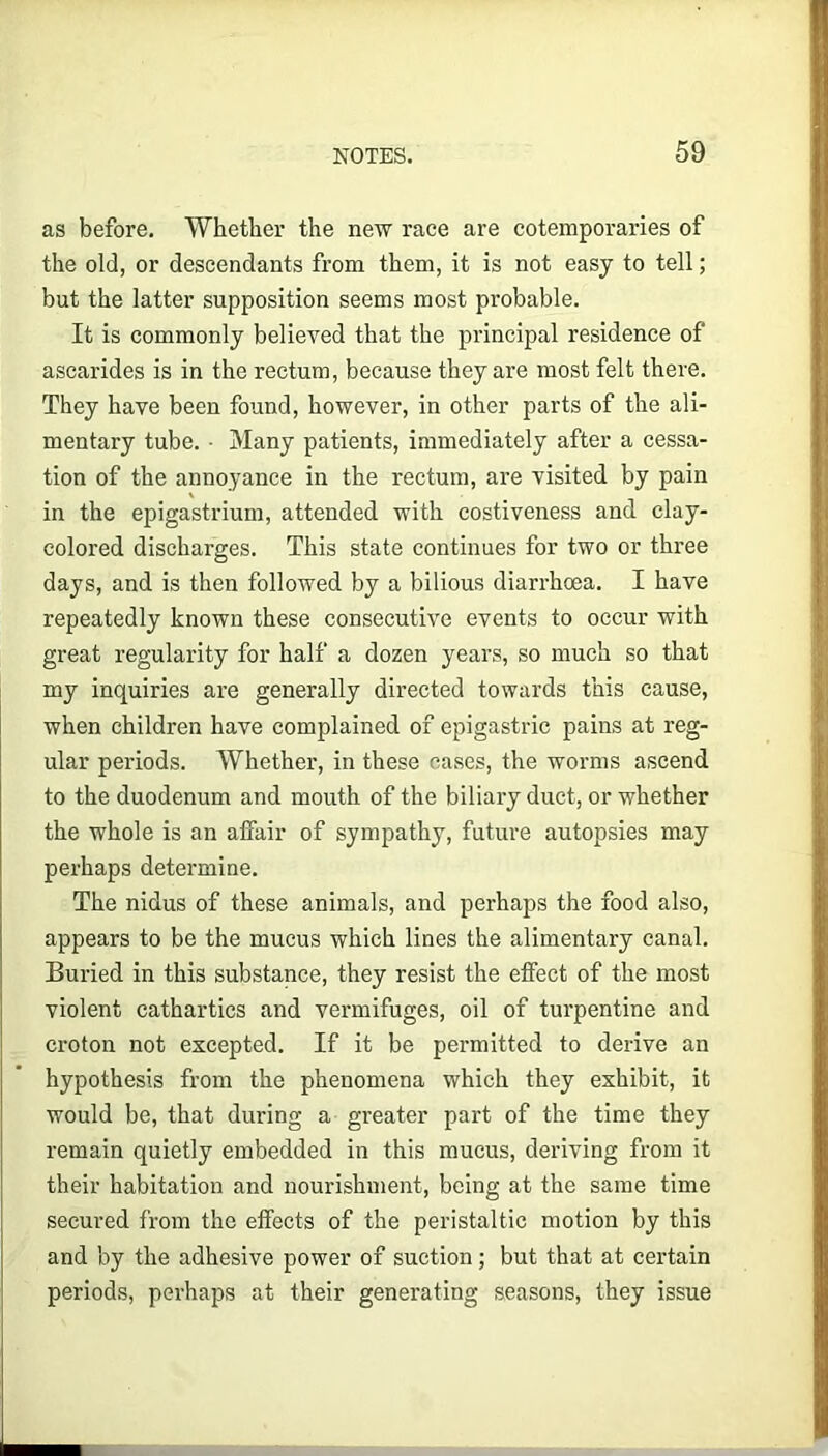 as before. Whether the new race are cotemporaries of the old, or descendants from them, it is not easy to tell; but the latter supposition seems most probable. It is commonly believed that the principal residence of ascarides is in the rectum, because they are most felt there. They have been found, however, in other parts of the ali- mentary tube. ■ Many patients, immediately after a cessa- tion of the annoyance in the rectum, are visited by pain in the epigastrium, attended with costiveness and clay- colored discharges. This state continues for two or three days, and is then followed by a bilious diarrhoea. I have repeatedly known these consecutive events to occur with great regularity for half a dozen years, so much so that my inquiries are generally directed towards this cause, when children have complained of epigastric pains at reg- ular periods. Whether, in these cases, the worms ascend to the duodenum and mouth of the biliary duct, or whether the whole is an affair of sympathy, future autopsies may perhaps determine. The nidus of these animals, and perhaps the food also, appears to be the mucus which lines the alimentary canal. Buried in this substance, they resist the effect of the most violent cathartics and vermifuges, oil of turpentine and croton not excepted. If it be permitted to derive an hypothesis from the phenomena which they exhibit, it would be, that during a greater part of the time they remain quietly embedded in this mucus, deriving from it their habitation and nourishment, being at the same time secured from the effects of the peristaltic motion by this and by the adhesive power of suction; but that at certain periods, perhaps at their generating seasons, they issue