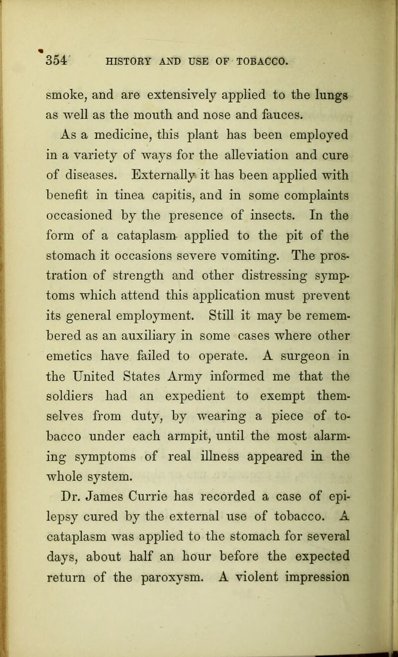 smoke, and are extensively applied to the lungs as well as the month and nose and fauces. As a medicine, this plant has been employed in a variety of ways for the alleviation and cure of diseases. Externally it has been applied with benefit in tinea capitis, and in some complaints occasioned by the presence of insects. In the form of a cataplasm applied to the pit of the stomach it occasions severe vomiting. The pros- tration of strength and other distressing symp- toms which attend this application must prevent its general employment. Still it may be remem- bered as an auxiliary in some cases where other emetics have failed to operate. A surgeon in the United States Army informed me that the soldiers had an expedient to exempt them- selves from duty, by wearing a piece of to- bacco under each armpit, until the most alarm- ing symptoms of real illness appeared in the whole system. Dr. James Currie has recorded a case of epi- lepsy cured by the external use of tobacco. A cataplasm was applied to the stomach for several days, about half an hour before the expected return of the paroxysm. A violent impression