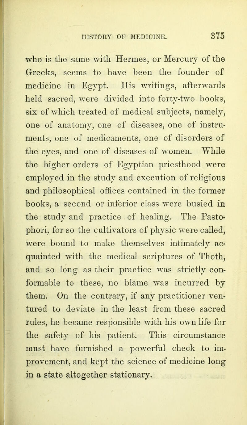 who is the same with Hermes, or Mercury of the Greeks, seems to have been the founder of medicine in Egypt. His writings, afterwards held sacred, were divided into forty-two hooks, six of which treated of medical subjects, namely, one of anatomy, one of diseases, one of instru- ments, one of medicaments, one of disorders of the eyes, and one of diseases of women. While the higher orders of Egyptian priesthood were employed in the study and execution of religious and philosophical offices contained in the former books, a second or inferior class were busied in the study and practice of healing. The Pasto- phori, for so the cultivators of physic were called, were bound to make themselves intimately ac- quainted with the medical scriptures of Thoth, and so long as their practice was strictly con- formable to these, no blame was incurred by them. On the contrary, if any practitioner ven- tured to deviate in the least from these sacred rules, he became responsible with his own life for the safety of his patient. This circumstance must have furnished a powerful check to im- provement, and kept the science of medicine long in a state altogether stationary.