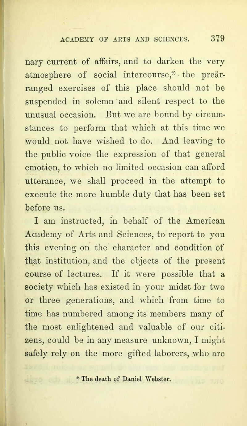 nary current of affairs, and to darken the very atmosphere of social intercourse,*- the prear- ranged exercises of this place should not be suspended in solemn and silent respect to the unusual occasion. But we are bound by circum- stances to perform that which at this time we would not have wished to do. And leaving to the public voice the expression of that general emotion, to which no limited occasion can afford utterance, we shall proceed in the attempt to execute the more humble duty that has been set before us. I am instructed, in behalf of the American Academy of Arts and Sciences, to report to you this evening on the character and condition of that institution, and the objects of the present course of lectures. If it were possible that a society which has existed in your midst for two or three generations, and which from time to time has numbered among its members many of the most enlightened and valuable of our citi- zens, could be in any measure unknown, I might safely rely on the more gifted laborers, who are * The death of Daniel Webster.