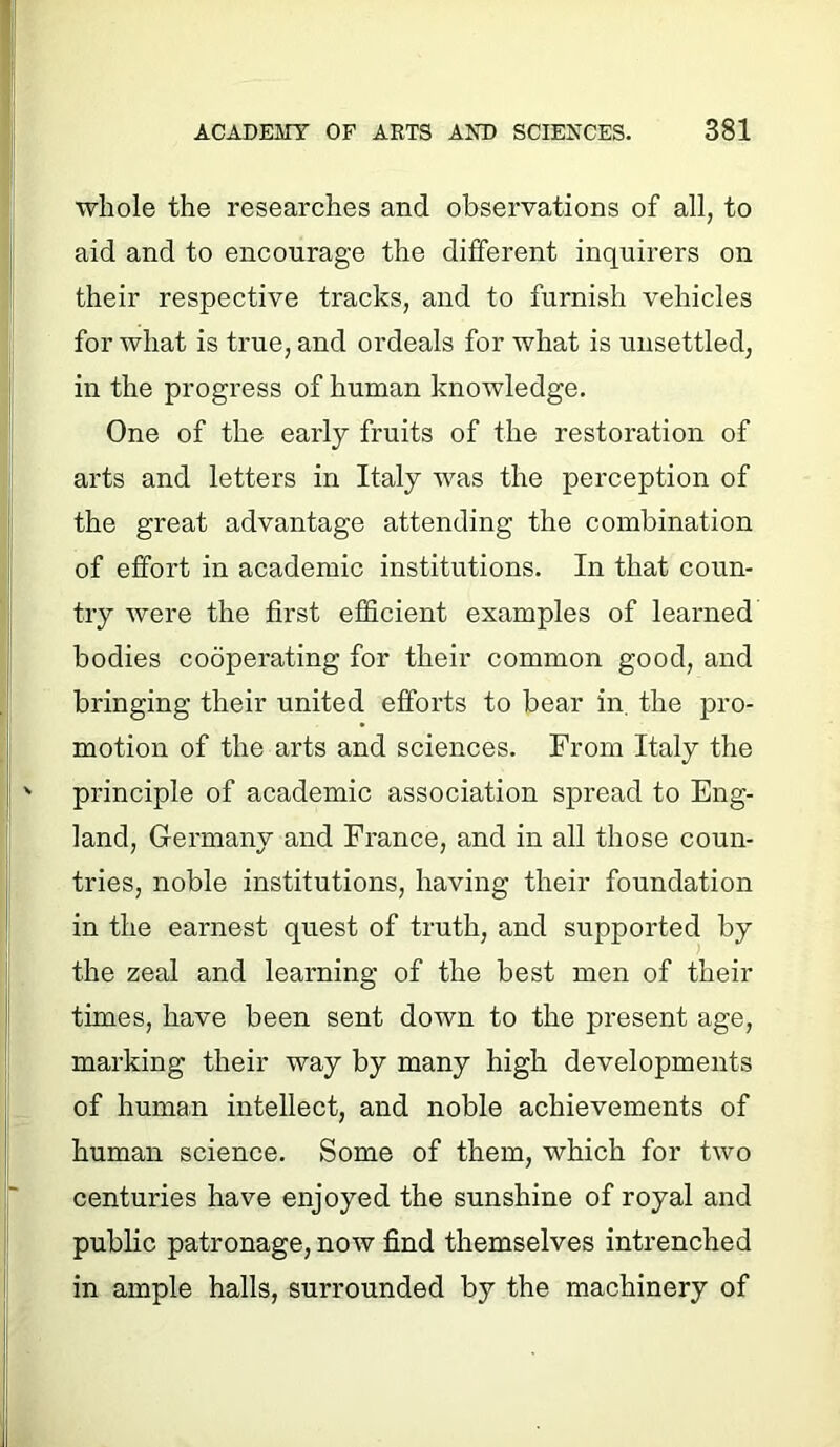 whole the researches and observations of all, to aid and to encourage the different inquirers on their respective tracks, and to furnish vehicles for what is true, and ordeals for what is unsettled, in the progress of human knowledge. One of the early fruits of the restoration of arts and letters in Italy was the perception of the great advantage attending the combination of effort in academic institutions. In that coun- try were the first efficient examples of learned bodies cooperating for their common good, and bringing their united efforts to bear in. the pro- motion of the arts and sciences. From Italy the principle of academic association spread to Eng- land, Germany and France, and in all those coun- tries, noble institutions, having their foundation in the earnest quest of truth, and supported by the zeal and learning of the best men of their times, have been sent down to the present age, marking their way by many high developments of human intellect, and noble achievements of human science. Some of them, which for two centuries have enjoyed the sunshine of royal and public patronage, now find themselves intrenched in ample halls, surrounded by the machinery of