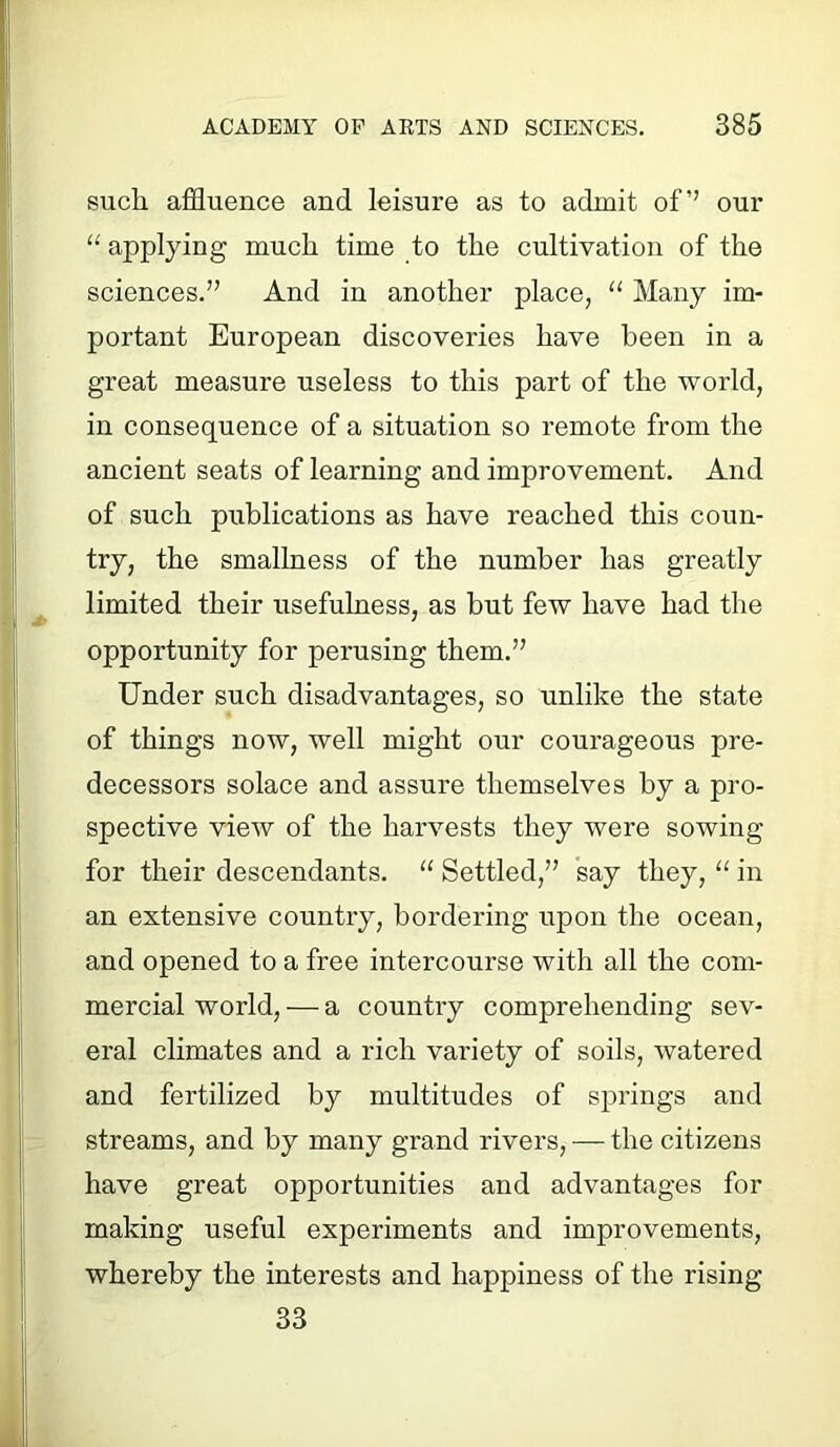 such affluence and leisure as to admit of’’ our 11 applying much time to the cultivation of the sciences.” And in another place, “ Many im- portant European discoveries have been in a great measure useless to this part of the world, in consequence of a situation so remote from the ancient seats of learning and improvement. And of such publications as have reached this coun- try, the smallness of the number has greatly limited their usefulness, as but few have had the opportunity for perusing them.” Under such disadvantages, so unlike the state of things now, well might our courageous pre- decessors solace and assure themselves by a pro- spective view of the harvests they were sowing for their descendants. “ Settled,” say they, “ in an extensive country, bordering upon the ocean, and opened to a free intercourse with all the com- mercial world,— a country comprehending sev- eral climates and a rich variety of soils, watered and fertilized by multitudes of springs and streams, and by many grand rivers, — the citizens have great opportunities and advantages for making useful experiments and improvements, whereby the interests and happiness of the rising- 33