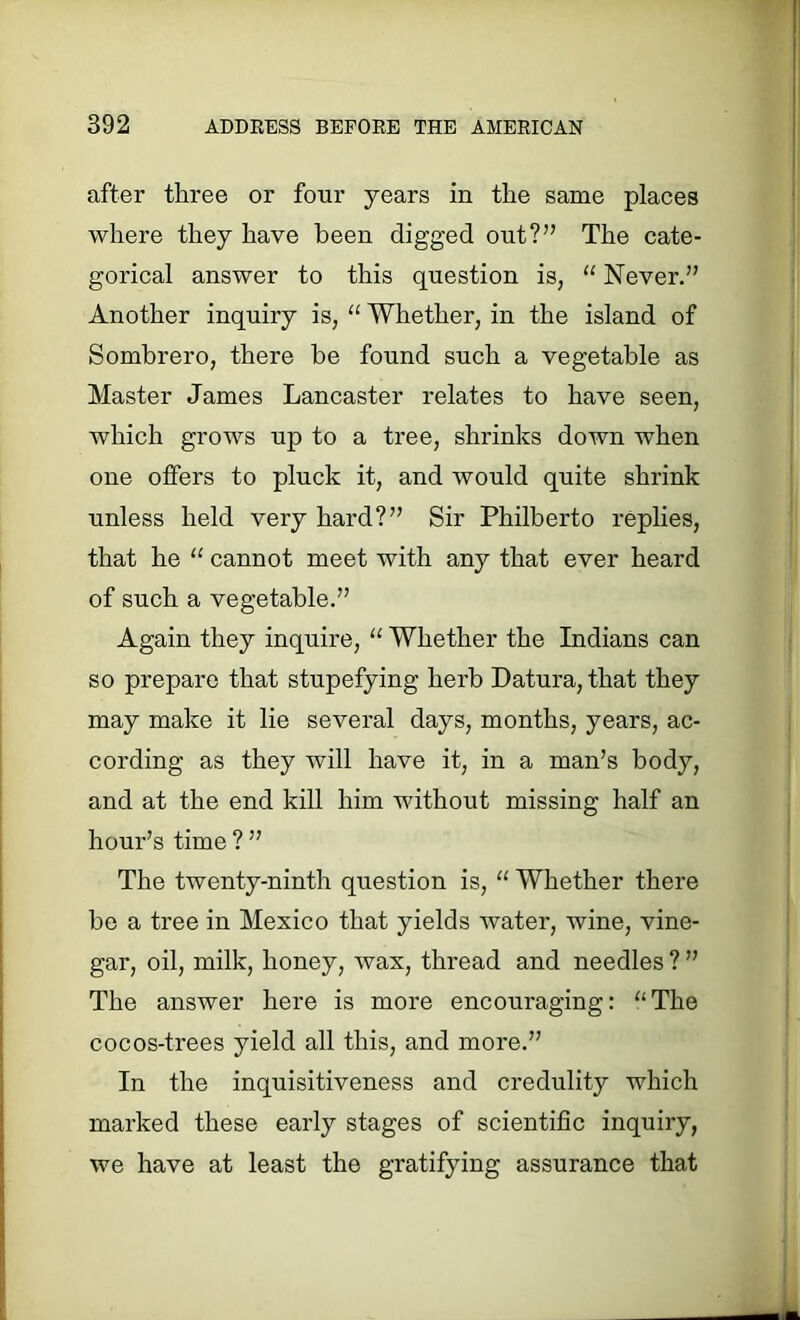 after three or four years in the same places where they have been digged out?” The cate- gorical answer to this question is, “ Never.” Another inquiry is, “ Whether, in the island of Sombrero, there be found such a vegetable as Master James Lancaster relates to have seen, which grows up to a tree, shrinks down when one offers to pluck it, and would quite shrink unless held very hard?” Sir Philberto replies, that he “ cannot meet with any that ever heard of such a vegetable.” Again they inquire, “ Whether the Indians can so prepare that stupefying herb Datura, that they may make it lie several days, months, years, ac- cording as they will have it, in a man’s body, and at the end kill him without missing half an hour’s time ? ” The twenty-ninth question is, “ Whether there be a tree in Mexico that yields water, wine, vine- gar, oil, milk, honey, wax, thread and needles ? ” The answer here is more encouraging: “The cocos-trees yield all this, and more.” In the inquisitiveness and credulity which marked these early stages of scientific inquiry, we have at least the gratifying assurance that