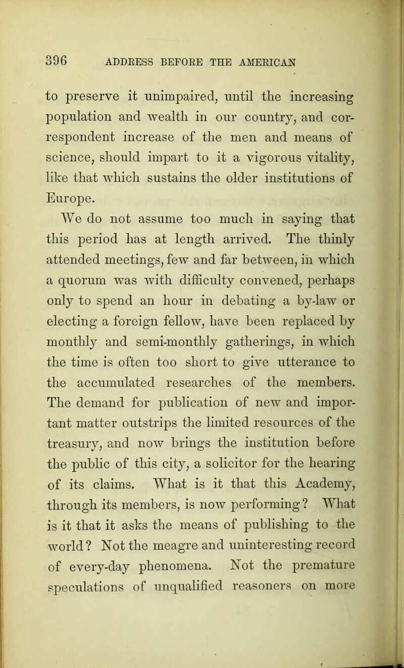 to preserve it unimpaired, until the increasing population and wealth in our country, and cor- respondent increase of the men and means of science, should impart to it a vigorous vitality, like that which sustains the older institutions of Europe. We do not assume too much in saying that this period has at length arrived. The thinly attended meetings, few and far between, in which a quorum was with difficulty convened, perhaps only to spend an hour in debating a by-law or electing a foreign fellow, have been replaced by monthly and semi-monthly gatherings, in which the time is often too short to give utterance to the accumulated researches of the members. The demand for publication of new and impor- tant matter outstrips the limited resources of the treasury, and now brings the institution before the public of this city, a solicitor for the hearing of its claims. What is it that this Academy, through its members, is now performing? What is it that it asks the means of publishing to the world ? Not the meagre and uninteresting record of every-day phenomena. Not the premature speculations of unqualified reasoners on more