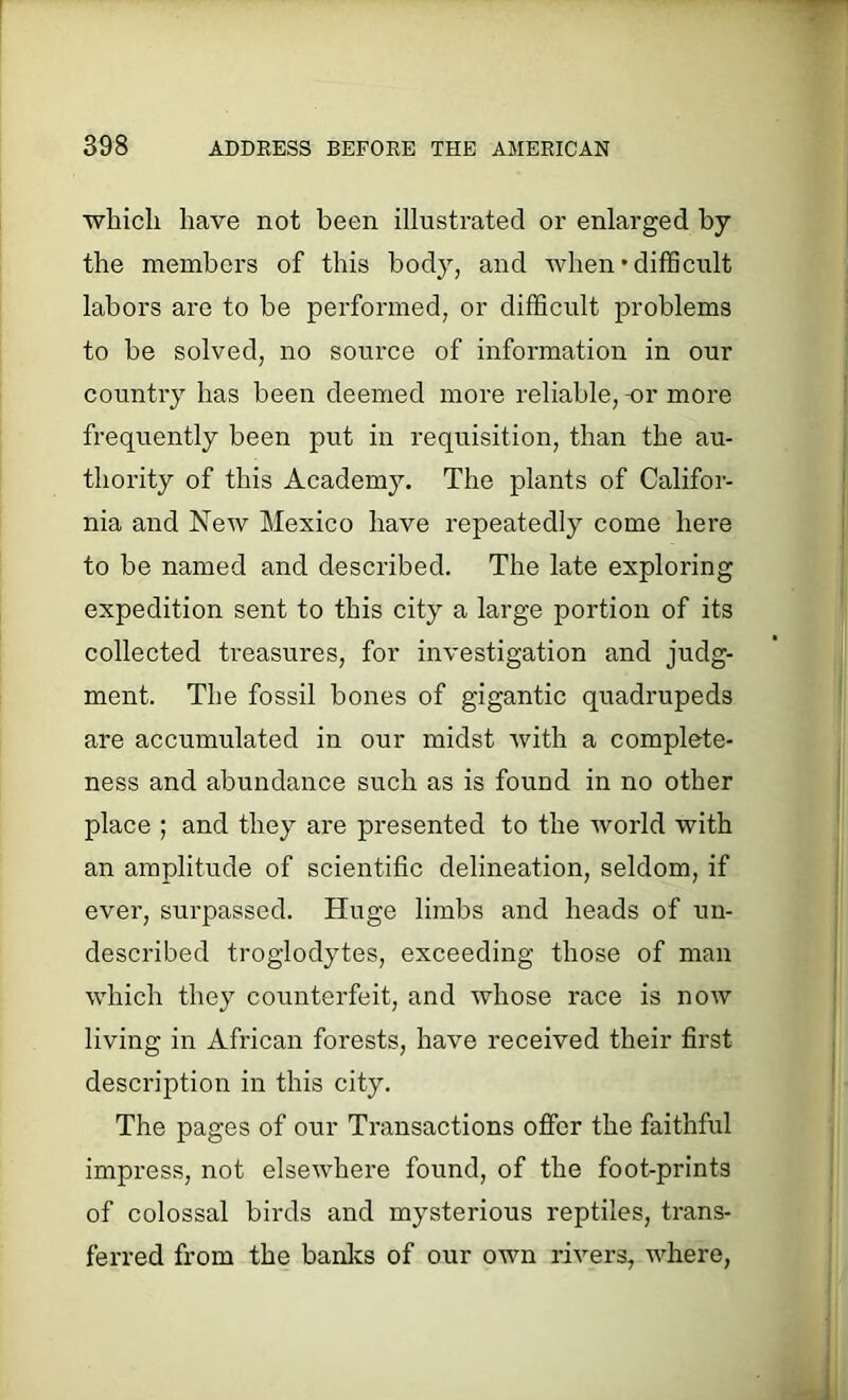 which have not been illustrated or enlarged by the members of this body, and when’difficult labors are to be performed, or difficult problems to be solved, no source of information in our country has been deemed more reliable, -or more frequently been put in requisition, than the au- thority of this Academy. The plants of Califor- nia and New Mexico have repeatedly come here to be named and described. The late exploring expedition sent to this city a large portion of its collected treasures, for investigation and judg- ment. The fossil bones of gigantic quadrupeds are accumulated in our midst with a complete- ness and abundance such as is found in no other place ; and they are presented to the world with an amplitude of scientific delineation, seldom, if ever, surpassed. Huge limbs and heads of un- described troglodytes, exceeding those of man which they counterfeit, and whose race is now living in African forests, have received their first description in this city. The pages of our Transactions offer the faithful impress, not elsewhere found, of the foot-prints of colossal birds and mysterious reptiles, trans- ferred from the banks of our own rivers, where,