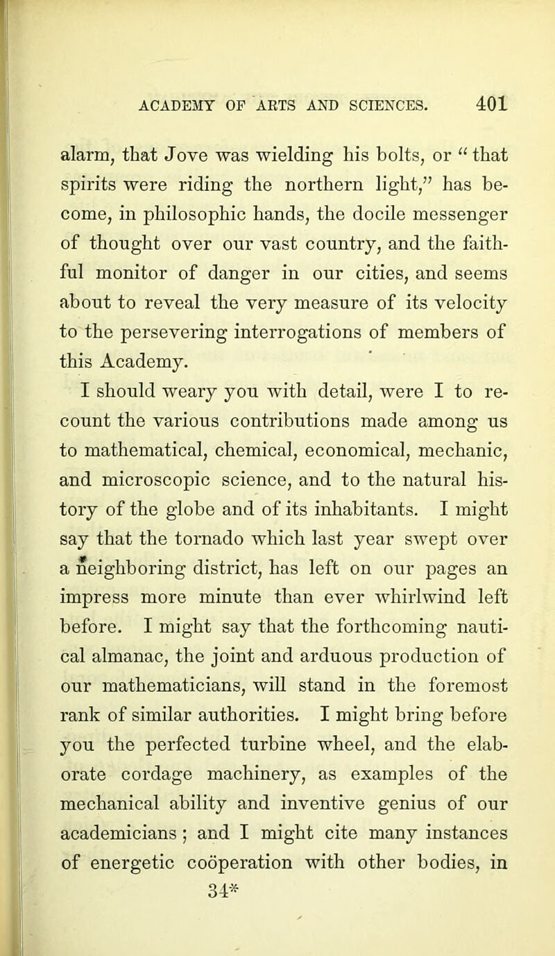 alarm, that Jove was wielding his bolts, or “ that spirits were riding the northern light,” has be- come, in philosophic hands, the docile messenger of thought over our vast country, and the faith- ful monitor of danger in our cities, and seems about to reveal the very measure of its velocity to the persevering interrogations of members of this Academy. I should weaiy you with detail, were I to re- count the various contributions made among us to mathematical, chemical, economical, mechanic, and microscopic science, and to the natural his- tory of the globe and of its inhabitants. I might say that the tornado which last year swept over a neighboring district, has left on our pages an impress more minute than ever whirlwind left before. I might say that the forthcoming nauti- cal almanac, the joint and arduous production of our mathematicians, will stand in the foremost rank of similar authorities. I might bring before you the perfected turbine wheel, and the elab- orate cordage machinery, as examples of the mechanical ability and inventive genius of our academicians ; and I might cite many instances of energetic cooperation with other bodies, in 34*